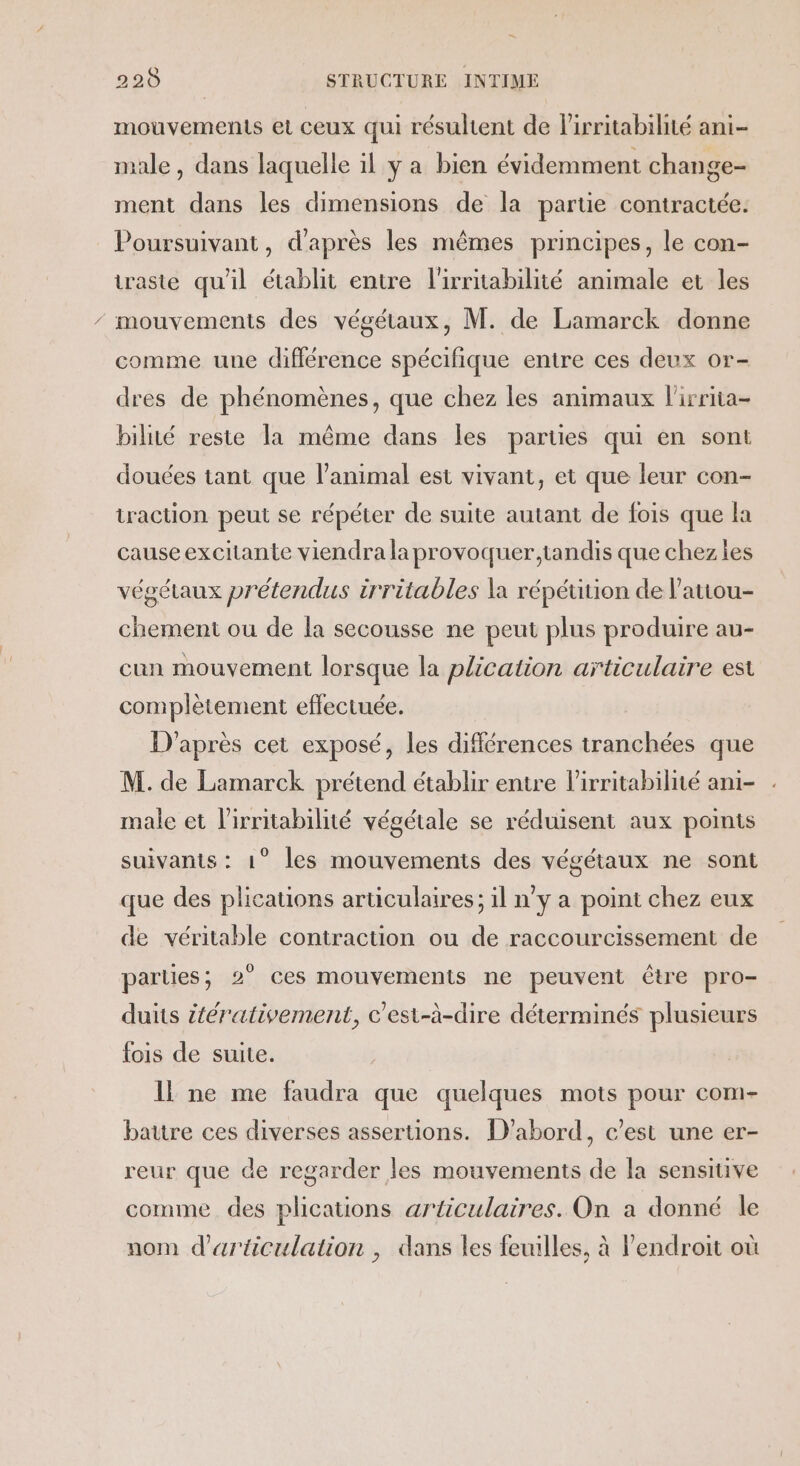 mouvements et ceux qui résultent de lirritabilité ani- male, dans laquelle il y a bien évidemment change- ment dans les dimensions de la partie contractée. Poursuivant, d’après les mêmes principes, le con- iraste qu'il établit entre l'irritabilité animale et les mouvements des végétaux, M. de Lamarck donne comme une différence spécifique entre ces deux or- dres de phénomènes, que chez les animaux lirrita- bilité reste la même dans les parties qui en sont douces tant que l'animal est vivant, et que leur con- traction peut se répéter de suite autant de fois que la cause excitante viendra laprovoquer,tandis que chez les végétaux prétendus irritables la répétition de l’auou- chement ou de la secousse ne peut plus produire au- cun mouvement lorsque la plication articulaire est complètement effectuée. D'après cet exposé, les différences tranchées que M. de Lamarck prétend établir entre lirritabilité ani- male et l'irritabilité végétale se réduisent aux points suivants : 1° les mouvements des végétaux ne sont que des plications articulaires; il n’y a point chez eux de véritable contraction ou de raccourcissement de parties; 2° ces mouvements ne peuvent être pro- duits itérativement, c'est-à-dire déterminés plusieurs fois de suite. Il ne me faudra que quelques mots pour com- battre ces diverses asseruons. D'abord, c’est une er- reur que de regarder les mouvements de la sensitive comme des plications articulaires. On a donné le nom d'articulation , dans les feuilles, à endroit où
