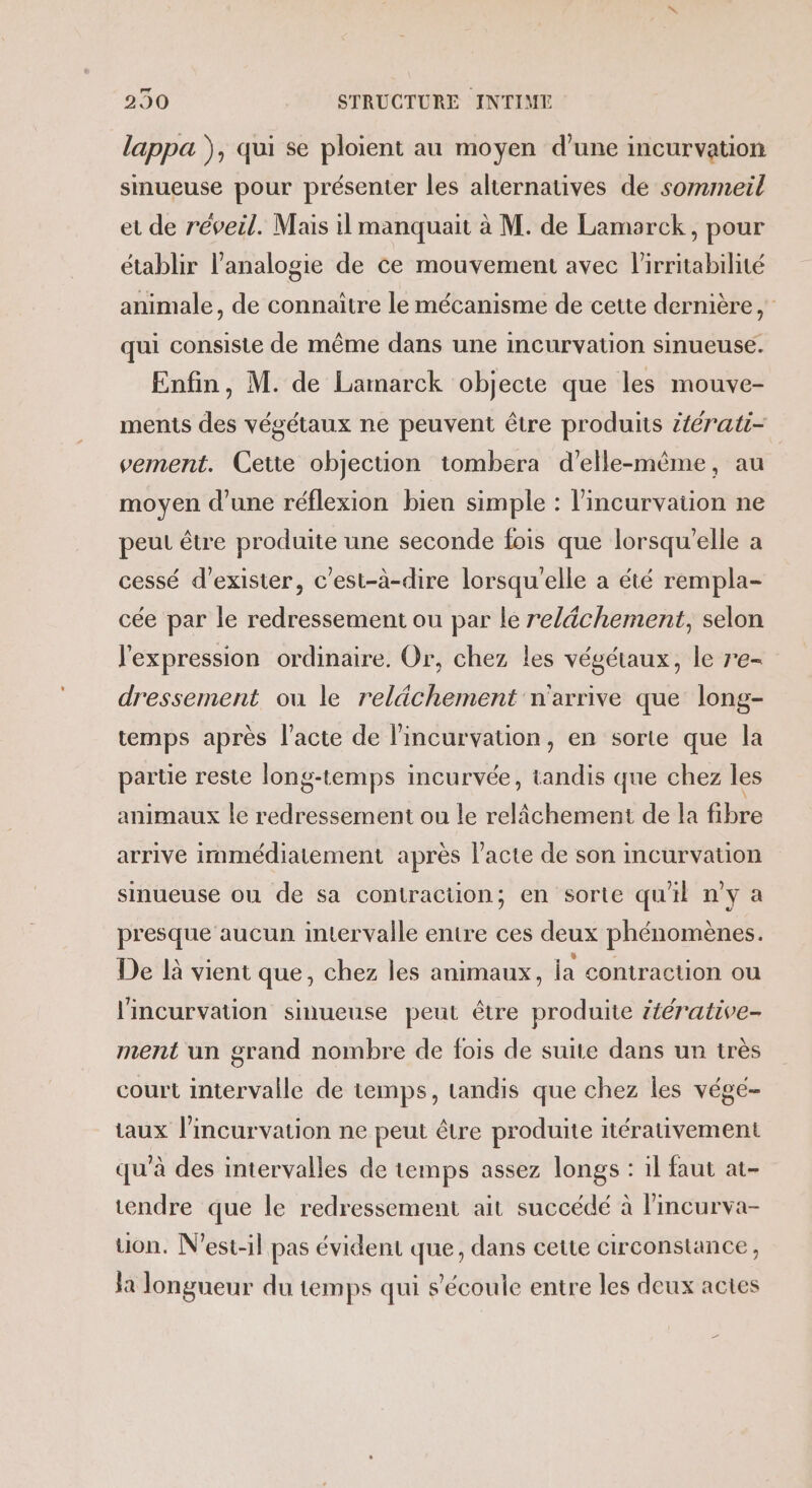 lappa ), qui se ploient au moyen d’une incurvation sinueuse pour présenter les alternatives de sommeil et de réveil. Mais il manquait à M. de Lamarck, pour établir l’analogie de ce mouvement avec l’'irritabilité animale, de connaitre le mécanisme de cette dernière, qui consiste de même dans une incurvation sinueuse. Enfin, M. de Lamarck objecte que les mouve- ments des végétaux ne peuvent être produits itérati- vement. Cette objection tombera d'elle-même, au moyen d’une réflexion bien simple : l'incurvation ne peut être produite une seconde fois que lorsqu'elle a cessé d'exister, c'est-à-dire lorsqu'elle a été rempla- cée par le redressement ou par le relâchement, selon l'expression ordinaire. Or, chez les végétaux, le re- dressement ou le relächement n'arrive que long- temps après l'acte de lincurvation, en sorte que la parte reste long-temps incurvée, tandis que chez les animaux le redressement ou le relâchement de la fibre arrive immédiatement après l'acte de son incurvation sinueuse ou de sa contraction; en sorte qu'il n'y a presque aucun intervalle entre ces deux phénomènes. De là vient que, chez les animaux, la contraction ou l'incurvation sinueuse peut être produite iérative- ment un grand nombre de fois de suite dans un très court intervalle de temps, tandis que chez les végé- taux l’incurvation ne peut être produite itérativement qu'à des intervalles de temps assez longs : il faut at- tendre que le redressement ait succédé à lincurva- uon. N’est-il pas évident que, dans cette circonstance, la longueur du temps qui s'écoule entre les deux actes Le