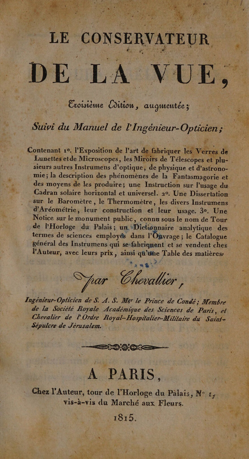 s Exoisième Coditiou , augmeutéez : [l Suivi du Manuel de l'Ingénieur-Opticien ; # # * Contenant 10. l'Exposition de l’art de fabriquer les Verres de Lunettes etde Microscopes, les Miroirs de Télescopes et plu- . sieurs autres Instrumens d'optique, de physique et d’astrono- mie; la description des phénomènes de la Fantasmagorie et des moyens de les produire; une Instruction sur l'usage du Cadran solaire horizontal et universel. 20. Une Dissertation sur le Baromètre , le Thermomètre, les divers Instrumens d'Aréométrie, leur construction et leur usage. 3°. Une Notice sur le monument public, connu sous le nom de Tour de l'Horloge du Palais; un ‘Dictionnaire analytique des termes de sciences employés dans l'Onvrage ; le Catalogue général des Instrumens qui se-fabriquent et se vendent chez l’Auteur, avec leurs prix, ainsi q’ine Table des matières reg Tngénieur-Opticien de S. A. S. Mer le Prince de Condé: Membre de la Société Royale Académique des Sciences de Paris, et Chevalier de l'Ordre Royal-Hospitalier-Militaire di Sainf- Sépulcre de Jérusalem. LE : Chez l'Auteur, tour de l'Horloge du Pälais, N° t, 4 vis-à-vis du Marché aux Fleurs. soil sl 8 I 5 cs ‘ ce à ne: Ge à \ Dani 1 “