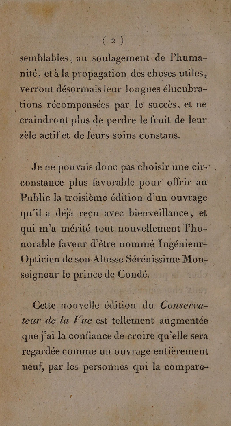 f : semblables, au soulagement de l’huma- _nilé, et à la propagation des choses utiles, _ verront désormais leur longues élucubra- tions récompensées par le succès, et ne craindront plus de perdre le fruit de leur zèle onlel dedebre Ne dé Couetans Jene pouvais done pas choisir une cir-' constance plus favorable pour offrir au Public la troisième édition d’un ouvrage qu'il a déja recu avec bienveillance, et | qui m'a mérité tout nouvellement l’ho- norable faveur d’être nommé Ingénieur- Opticien de son: Altesse Sérénissime Mon- seigneur le prince de Condé. Cette nouvelle édition du Conserva- teur de la Vue est tellement augmentée que j'ai la confiance de croire qu’elle sera _ regardée comme un ouvrage entièrement meuf, par les personnes qui la compare-