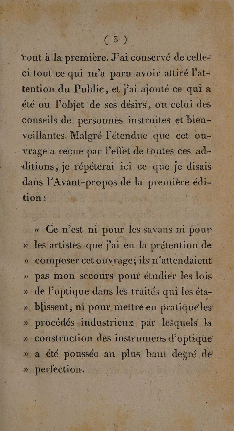 - l à à à f ) f OR RP ET 4 | A à 1e Aa AMPRENE 1 £ L : $ ; v C3. Ci tout ce qui n'a paru avoir attiré l at= tention du Public, et j'ai ajouté ce qui a été ou l’objet de ses désirs, où celui des conseils de personnes instruites et bien- veillantes. Malgré l'étendue que cet ou- vrage a reçue par l'effet de toutes ces ad- ditions, je répéterai ici ce que je disais : dans + opos de la pr emière éd. Ce n’est ni pour les savans ni pour _» les artistes que j'ai eu la prétention de » composer cet ouvrage; ils n’attendaient » de l'optique dans les traités qui les éta- ». blissent, ni pour rhettré en pratique les | | » procédés industrieux par lesquéls la » construction des instrunrens d’optique » a été poussée au plus haut degré de » perfection: