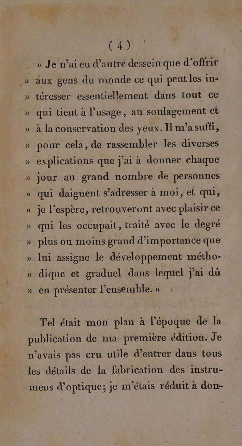 | CAUSE __» Je n’ai eu d’autre dessein que d'offrir _» aux gens du monde ce qui peut les in- » téresser essentiellement dans tout ce » qui tient à l’usage, au soulagement et » à la conservation des yeux. Il m’asuffi, » pour cela, de rassembler les diverses » explications que j'ai à donner chaque » jour au grand nombre de personnes » qui daignent s'adresser à moi, et qui, » je l'espère, retrouveront avec plaisir ce » qui les occupait, traité avec le degré » plus ou moins grand d'importance que » lui assigne le développement métho- » dique et graduel dans lequel j j'ai dü » en pr ésenter l’ensemble. » : Tel était mon plan à l'époque de la publication de ma première édition. Je n'avais pas Cru utile d’entrer dans tous les détails de la fabrication des instru- - mens d'optique; je m'étais réduit à don-