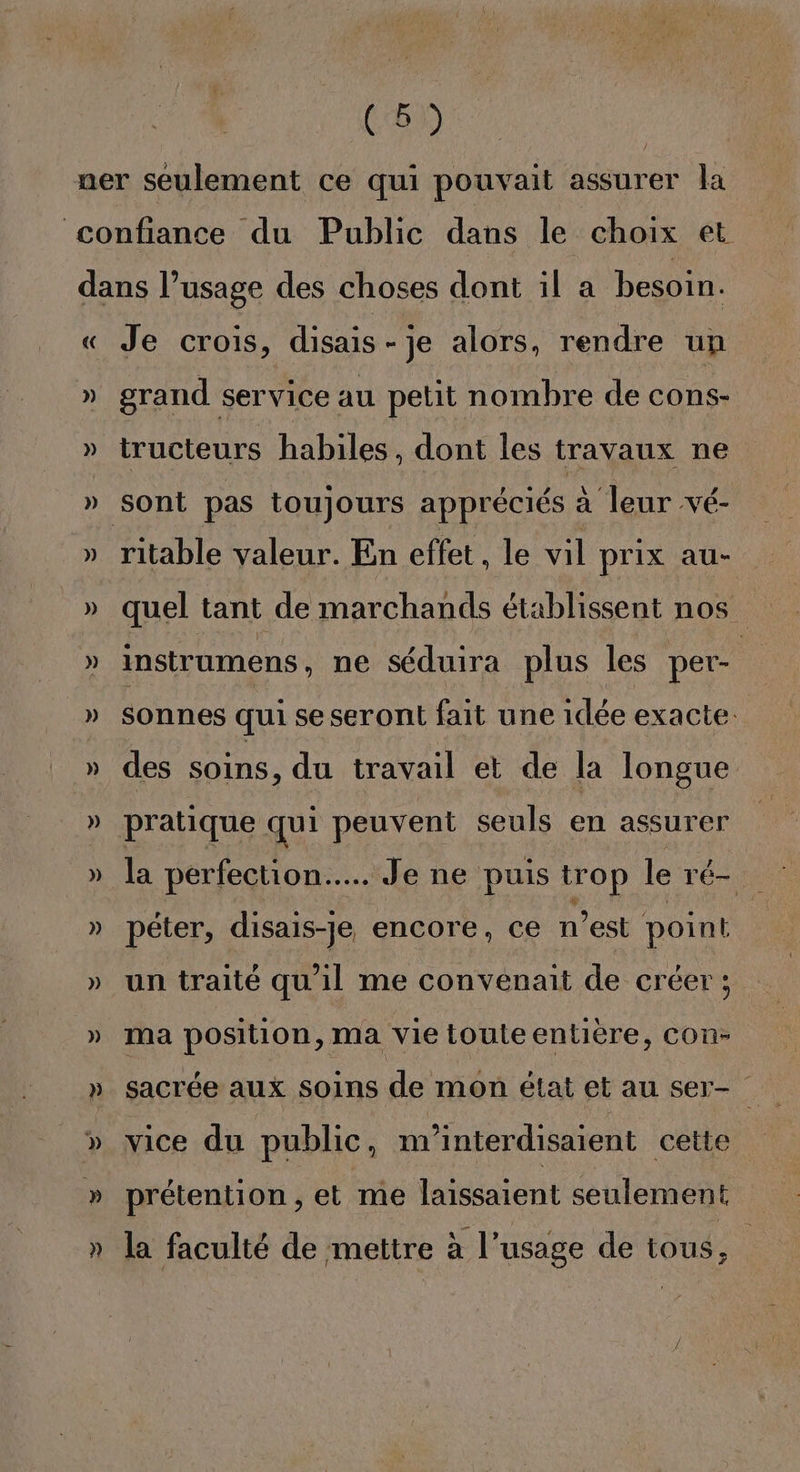 « » » » » » » » » » Je crois, disais-je alors, rendre un grand service au petit nombre de cons- tructeurs habiles, dont les travaux ne ritable valeur. En effet, le vil prix au- quel tant de marchands établissent nos instrumens, ne séduira plus les per- sonnes qui se seront fait une idée exacte: des soins, du travail et de la longue pratique qui peuvent seuls en assurer péter, disais-Je encore, ce n’est point un traité qu'il me convenait de créer ; ma position, ma vie touteentière, con- sacrée aux soins de mon état et au ser- vice du public, nrinterdisaient cette prétention , et me laissaient seulement la faculté de mettre à l’usage de tous,