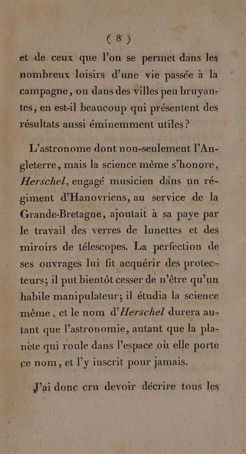 M0 on et de ceux que l’on se permet dans les je nombreux loisirs d’une vie passée à la campagne, ou dans des villes peu bruyan: tes, en est-il beaucoup qui présentent des résultats aussi éminemment utiles ? L’astronome dont non-seulement l’An- gleterre, mais la science même s’honore, Herschel, engagé musicien dans un ré- giment d'Hanovriens, au service de la Grande-Bretagne, ajoutait à sa paye par le travail des verres de lunettes et des miroirs de télescopes, La perfection de ses ouvrages lui fit acquérir des protec- teurs; 1l put bientôt cesser de n'être qu’un habile manipulateur; il étudia la science même , et le nom d’Aerschel durera au- tant que l'astronomie, autant que la pla- nète qui roule dans l’espace où elle porte ce nom, et l’y inscrit pour Jamais. J'ai donc cru devoir décrire tous les