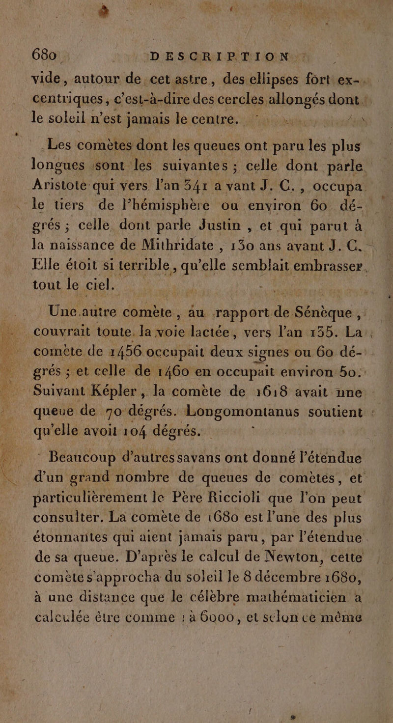 centriques , c'esl- à-dire des cercles. allongés dont. le soleil n’est Jamais le centré. l'un st _Les comètes dont les queues ont paru les plus grés ; celle dont parle Justin , et qui parut à la naissance de Mithridate , 150 ans avant J. C. tout le ciel. fe is : Dre comète, au rapport de Sénèque , couvrait toute. la voie lactée, vers l'an 135. La comète de 1456 occupait deux signes ou 60 dé- grés ; et celle de 1460 en occupait environ 50. qu’elle avoit 104 dégrés.. : Beaucoup d’autres savans ont donné l'étendue d’un grand nombre de queues de comètés, et particulièrement le Père Riccioli que l'on peut consulter. La comète de 1680 est l’une des plus étonnatites qui aient jamais paru, par l'étendue de sa queue. D’après le calcul de Newton, cette comète s'approcha du soleil le 8 décembre 1680, à une distance que le célèbre mathématicien à calculée être comme : à 6000, et selon ce même _.