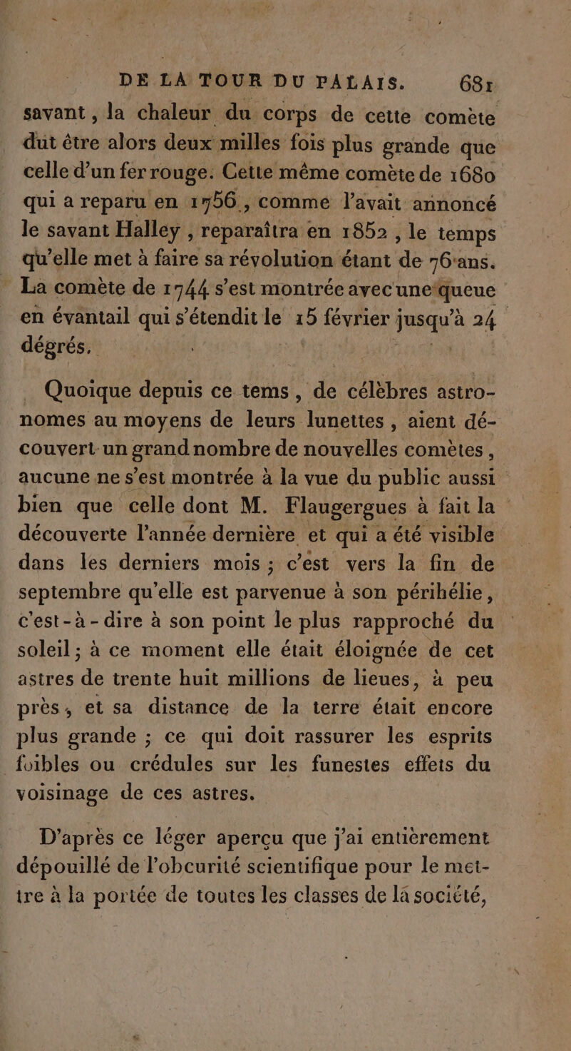 savant , la chaleur du corps de cette comète dut être alors deux milles fois plus grande que celle d’un fer rouge. Cette même comète de 1680 qui a reparu en 1756 , comme l'avait annoncé le savant Halley , reparaîtra en 1852 à le temps qu’elle met à faire sa révolution étant de 76'ans. _ La comete de 1744 s'est montrée ayec CE en évantail qui s’étendit le 15 février ; je à 24 | dégrés, | | | Quoique depuis ce tems, de célèbres astro- nomes au moyens de leurs lunettes , aient dé- couvert-un grand nombre de nouvelles comètes, aucune ne s’est montrée à la vue du public aussi bien que celle dont M. Flaugergues à faitla découverte l’année dernière et qui a été visible dans les derniers mois ; c’est vers la fin de septembre qu’elle est parvenue à son périhélie, c'est- à - dire à son point le plus rapproché du soleil ; à ce moment elle était éloignée de cet astres de trente huit millions de lieues, à peu près, et sa distance de la terre était encore plus grande ; ce qui doit rassurer les esprits _foibles ou crédules sur les funestes effets du voisinage de ces astres. D’après ce léger aperçu que j'ai entièrement dépouillé de l’obcurité scientifique pour le met- tre à la portée de toutes les classes de la société,