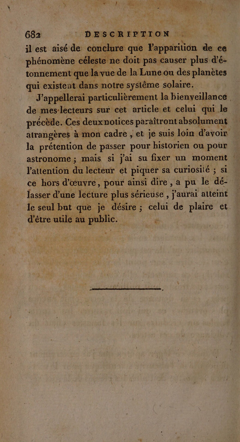 | 682 DESCRIPTION AE 4 ilest aisé de conclure que Vapparition de ce phénomène céleste ne doit pas causer plus d’é- tonnement que lavue de la Lune ou des planètes Se existent dans notre systême solaire. J'appellerai particulièrement la bienveillance. ad meslecteurs sur cet article et celui qui le précède. Ces deuxnotices paraitront absolument atrangères à mon cadre , et je suis loin d’avoir la prétention de passer pour historien ou pour l'attention du lecteur et piquer sa curiosité ; si ce hors d'œuvre, pour ainsi dire , a pu le dé- lasser d’une lecture plus sérieuse , j'aurai atteint le seul but que je désire ; celui de plaire et. d'être utile au public. F3