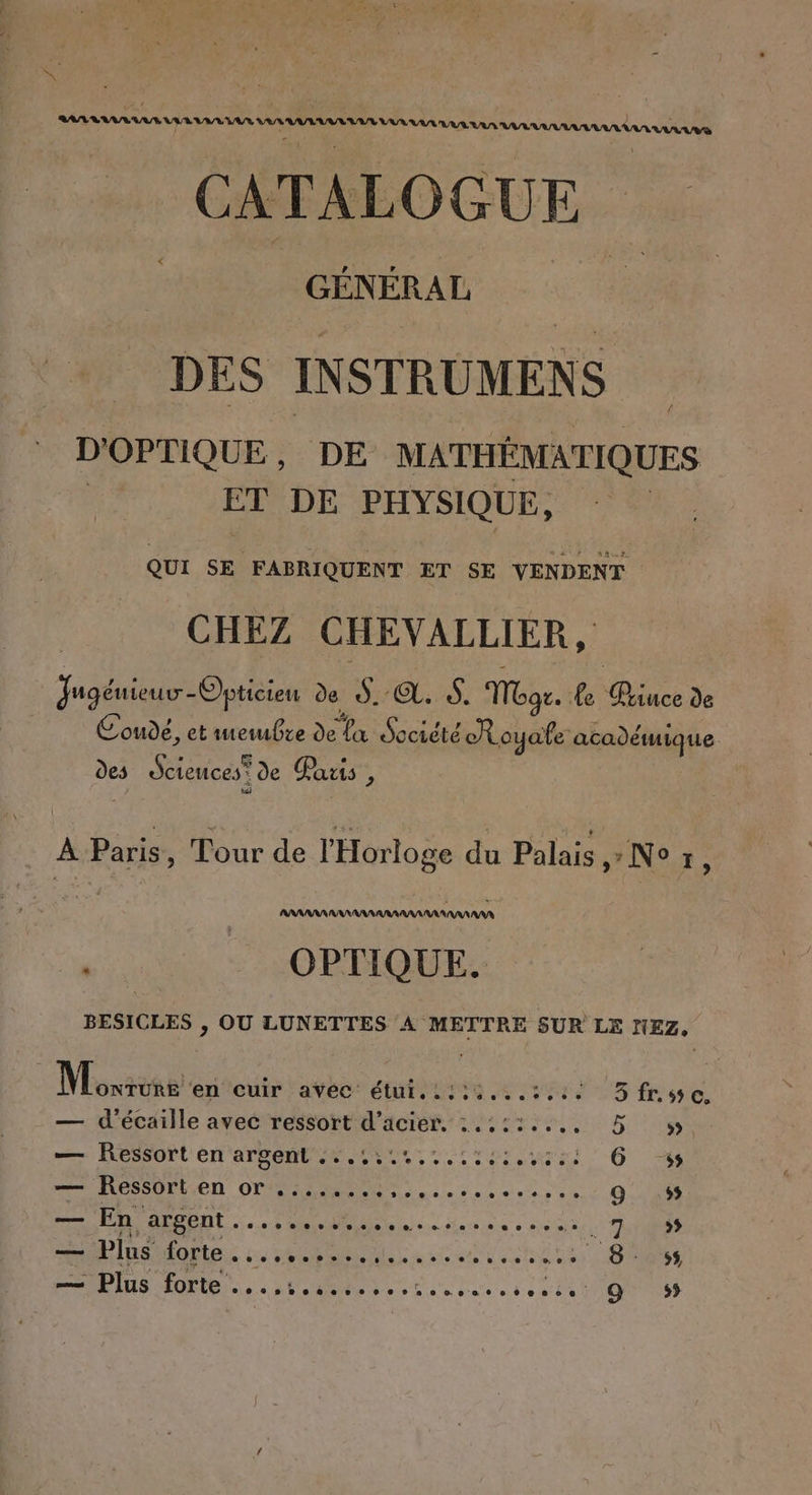 &amp; SUR TT CS 1422222 AAA VAN RAN AURA AAA AnUS CATALOGUE GÉN ÉRAL | DES INSTRUMENS D'OPTIQUE, DE MATHÉMATIQUES | ET DE PHYSIQUE, QUI SE FABRIQUENT ET SE VENDENT CHEZ CHEVALLIER, ur de ds. ©. À. Mgr. Le Bince de Coude, et wetubre de La Société Royale académique des Sciences? de Parts , À _ Tour de l'Horloge du Palais ,» Ne x, x OPTIQUE. BESICLES , OU LUNETTES À METTRE SUR LE NEZ, Monène ‘en'cuir | avéc: étut. 1119 .4.5%14 5 fLsye. — d'écaille avec ressort d'acier. :.:::..., 5 m— AOSSOPL rt ATSOMT RL UT Lt url Os — Ressort en or ........,......,...,.. Q ss —— En argent 0.0 + mais bo dioe 0 Fee Ne et 7 % = Plus ESA ANNE ER 8. 5 IS OR à SE tete dune one 9 ss