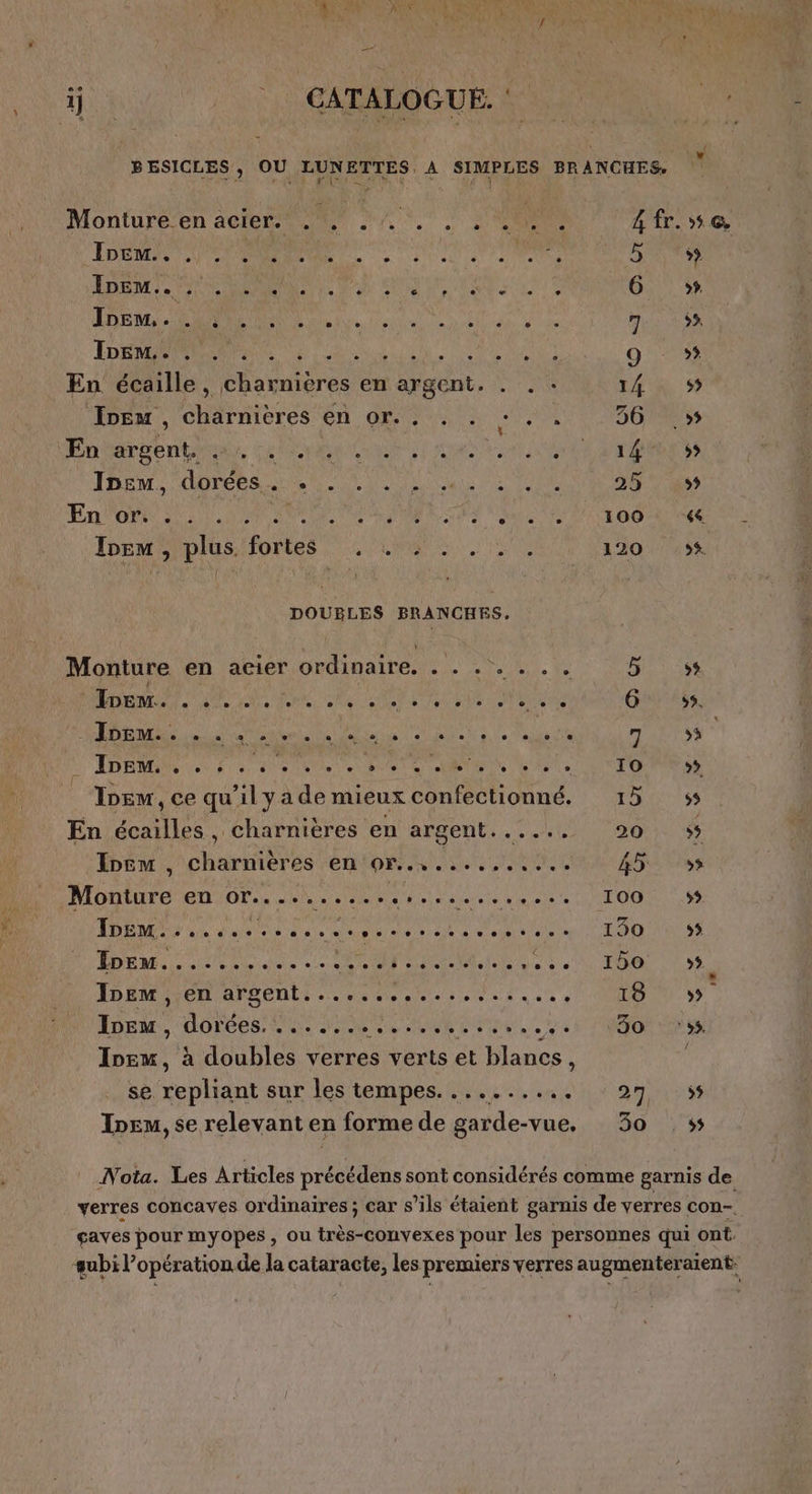 ds | CATALOGUE 4 BESICLES, OU LUNETTES A SIMPLES BRANCHES, ( Monture en acier. D AN a es fr. LP Une «1 ANSE à à: CE RU AO 27 Le EE RS UE CARE 6 » EM, RARE en LT max DER RNPSNE UE SL QE g :»# En écaille, charnières en argent. . . : 14 $ JIpem, charnieres en (AE AE 36 >» Enhéréentinds Cuire ne ae tout OS Pire es LT NT, OPEL ALU ES TUAL 25 499 En OP D M NS RE LS ie DR ET 9 Are Ivem plus fortes 0m 120 56. DOUBLES BRANCHES, Monture en aeier ordinaire. . . . . . . , TE 1 PATENT Er EE Gars A PE LR EP PS RE HAE ARS DDRM Lee à: etes 00e 00 Et RAS» D COPINE 4! Ie, ce qu il y a de mieux confectionné, LOT 5S En oil , Charnières en argent...... 90 + Xnëm , charnières en'or..,....,..9,.7 45 ss MINUTE ED VOP 4 ere o senc este TOUS EE NOR ANG 4 a a A MER OU RE LÉ 2 ADEME UMR Le COUT AT n CE 0 TO . ADEME ATÉONLE Le ns nie sente ns nee » 7 LOU.) | Iveu, AR PA Mau 30 ‘55 Los à doubles verres verts et blancs, se. repliant sur les tempes. .......,. : 97 ss Inem, se relevant en forme de garde-vue, 30 ss Nota. Les Articles précédens sont considérés comme garnis de verres concaves ordinaires ; car s’ils étaient garnis de verres con- caves pour myopes , ou très-convexes pour les personnes qui ont. subi l'opération de la cataracte, les premiers verres augmenteraient: