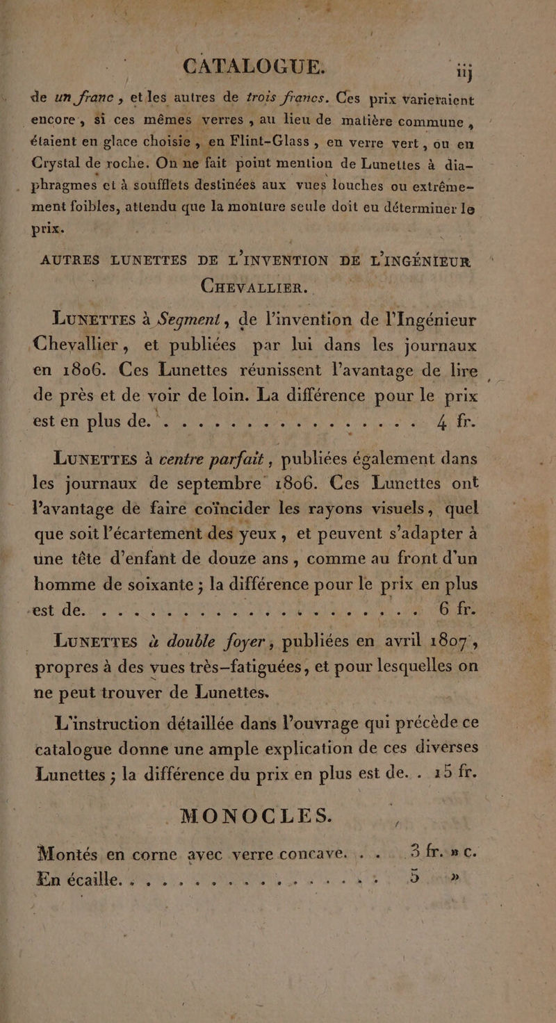 de un franc , etles autres de trois francs. Ces prix varieraient encore, Si ces mêmes verres ; au lieu de matière commune , étaient en glace choisie » en Flint-Glass , en verre vert, ou en Crystal de roche. On ne fait point mention de Lunettes à dia- phragmes et à soufflets destinées aux vues louches ou extrême ment foibles, PR que la monture seule doit eu déterminer le prix. | AUTRES LUNETTES DE L'INVENTION DE L'INGÉNIEUR CHEVALLIER. LUNETTES à Segment ; de l'invention de l'Ingénieur Chevallier, et publiées par lui dans les journaux en 1806. Ces Lunettes réunissent l’avantage de lire de près et de voir de loin. La différence pour le prix est en plus de... sun DA MAN DEN ete de bee à 4 fr. LUNETTES à centre parfait , publiées également dans les journaux de septembre 1806. Ces Lunettes ont Pavantage de faire coïncider les rayons visuels, quel que soit l’écartement des yeux ,» et peuvent s'adapter à une tête d'enfant de douze ans, comme au front d'un homme de soixante ; la différence pour le prix en plus sh re ee AS CAUSNOTS SPP ARE Pa ee _ Lunettes à double foyer, publiées en avril 1807, propres à des vues très-fatiguées, et pour lesquelles on ne peut trouver de Lunettes. L'instruction détaillée dans l’ouvrage qui précède ce catalogue donne une ample explication de ces divérses Lunettes ; la différence du prix en plus est de. . 15 fr. MONOCLES. Montés en corne avec verre concave. . . Sfr.» c. En écaille. ” + » » ee » Ê > + ne ° s = - e J »
