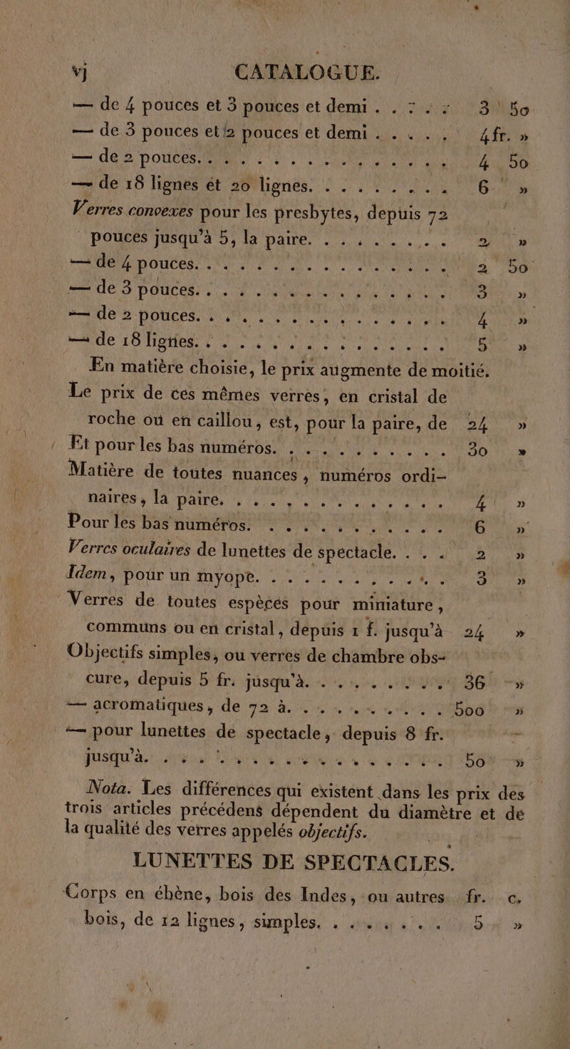 — de 4 pouces et 3 pouces et demi. . 7:23, !80o — de 3 pouces el/2 pouces et demi . . . . . 4 fr. » — de 2 portes NN) 2, 1 CTP ANENAUENNENNT 4 bo — de 10 Npnését/20lignés. © Ut PUEURS Verres convexes pour les presbytes, depuis 72 poucés jusqu’à 5, la paire. .. , .. Met pouces. à Ve 4 0e CRMANÇE Tan 2 HAUTE POUCENT 5 LE ON M OUUNE DRE SRER 3 ne ST OR DOME Ne NPA 4 MANU 10 HSE LS ND en NO RAT NI En matière choisie, le prix augmente de moitié. Le prix de cés mêmes verres, en cristal de roche où en caillou, est, pour la paire, de 24 » Et pour les bas numéros. .| a Net Loae 0) 5 Matière de toutes nuances ; numéros ordi- naires , la paire, TR PE 4 Pour les bas numéros. . . . . . . PCA LA: AE Verres oculaires de lunettes de spectacle. . . . 2 Idem, pour un myope. . . ....,. QUE Verres dé toutes espècés pour miniature , communs ou en cristal, depuis 1 £ jusqu'à 24 » Objectifs simples, ou verres de chambre obs- cure, depuis 5 fr. JÜsqu'A se 0 synpg BG —55 “— acromatiques , de 72 à, .., 1... D00 » — pour lunettes de spectacle, depuis 8 fr. JUSQU int LUN dela ne à CNP ESEN-de Nota. Les différences qui existent dans les prix des trois articles précédens dépendent du diamètre et de la qualité des verres appelés objectifs. LUNETTES DE SPECTACLES. Corps en ébène, bois des Indes, ou autres fr. c. bois, dé ra lignes, sumples, . auiu 5.200 5% »