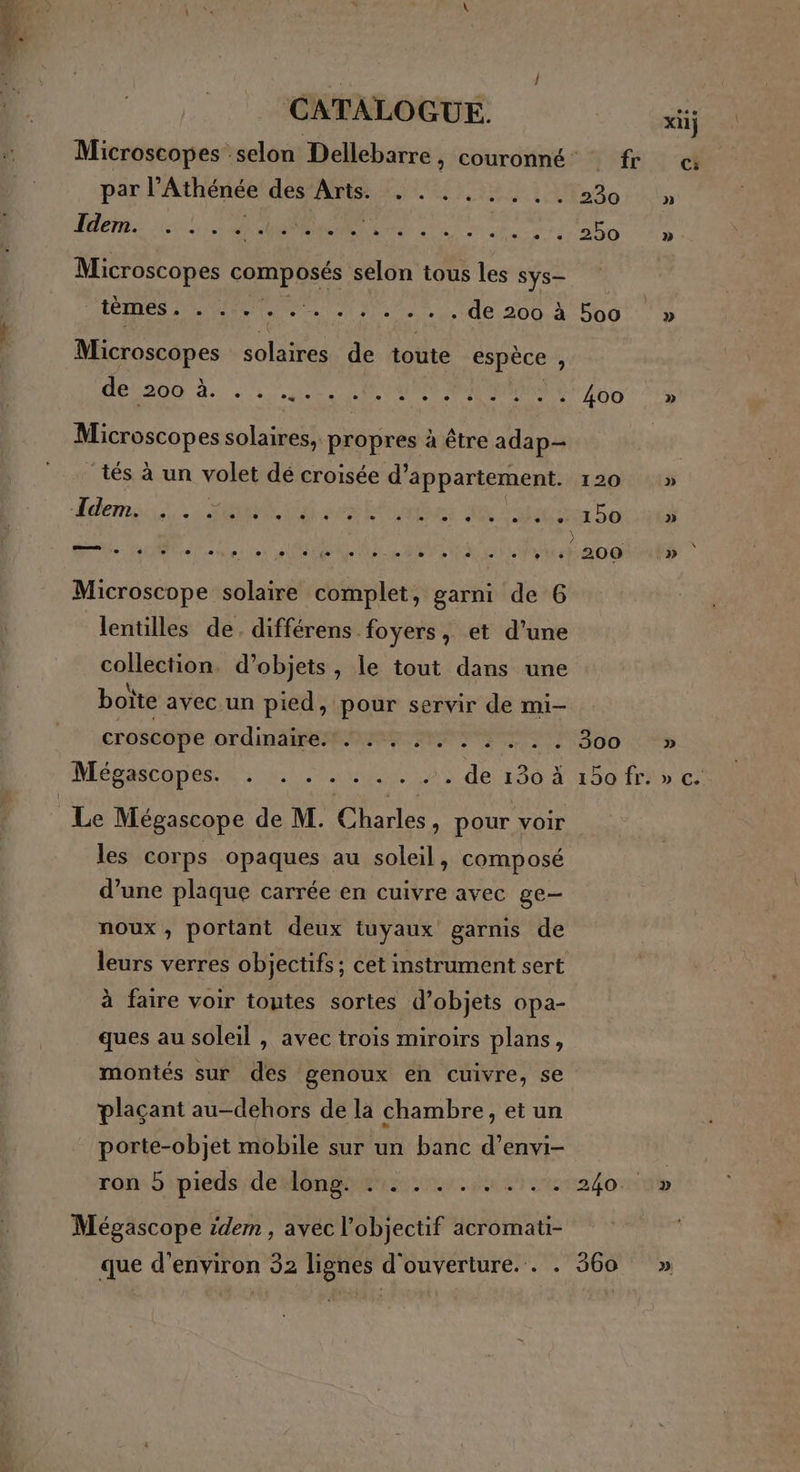 xX11} Microscopes selon Dellebarre, couronné fr «4 par l’Athénée des Arts. . . ..... 230 » Idem. ee L2 L_2 L 21 2) LA L2 L_2 L 2 L 2 L 1 L2 L1 L2 L 2 L_ 2 12 E] [1 250 » Microscopes composés selon tous les Sys— AC ES M ee NL de 200. à 606 |» Microscopes solaires de toute espèce , dé200 à. ce ONE AUD CE e e ; A Microscopes solaires, propres à être adap- ‘tés à un volet dé croisée d'appartement. 120 » -Tdem. . e ï  . e. . « e e « ° e « - e. + + 150 » ) . rite: (al Re |. pii.er, etiletper ie es. de Aie Te fau: Let Fe le E 200 » Microscope solaire complet, garni de 6 lentilles de. différens foyers, et d’une collection. d'objets, le tout dans une boite avec.un pied, pour servir de mi- croscope or dinaiteR NeE 300 : S5% Mégascopes te. unie 0 de 130 À 50 frire: 8 P Le Mégascope de M. Charles, pour voir les corps opaques au soleil, composé d’une plaque carrée en cuivre avec ge- noux , portant deux tuyaux garnis de leurs verres objectifs; cet instrument sert à faire voir toutes sortes d'objets opa- ques au soleil , avec trois miroirs plans, montés sur des genoux en cuivre, se plaçant au-dehors de la chambre, et un porte-objet mobile sur un banc d’envi- roû: 5 pieds /deonEBt pe dersna fort Mégascope idem , avec l'objectif acromati- que d'environ 32 lignes d'ouverture. . . 360 »