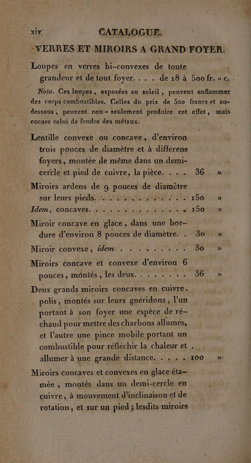 -VERRES ET MIROIRS À GRAND FOYER. Loupes en verres bi-convexes de toute grandeur et de tout foyer. ... de18 à 5oofr.»c., Nota. Ces loupes, exposées au soleil, peuvent enflammer des Corps combustibles, Gelles du prix de 500 francset au- dessous, peuvent non- seulement produire cet effet, mais Lentille convexe ou concave, d’environ j trois pouces de diamètre et à différens foyers, montée de même dans un demi- cercle et pied de cuivre, la pièce. . ... 36. » sur leurs pieds: 4472450. bo : » dem. éoncaves. aiehe chan cul 0 dé Rs mhanttéion Miroir concaye en glace, dans une bor- Miroir convexe, idem. . . . . . . . . . 30 >» Miroirs concave et convexe d'environ 6 pouces, montés , les deux. . . . . . puis « JUNE Deux grands miroirs concayes en cuivre . polis, montés sur leurs guéridons, l’un portant à son foyer une espèce de ré- chaud pour mettre des charbons allumés, et l’autre une pince mobile portant un combustible pour réfléchir la chaleur et , allumer à une grande distance. . , . 100 >»! Miroirs concaves et convexes en glace éta— mée , montés dans un demi-cercle en cuivre, à mouvement d'inclinaison et de rotation, et sur un pied ; lesdits miroirs RES