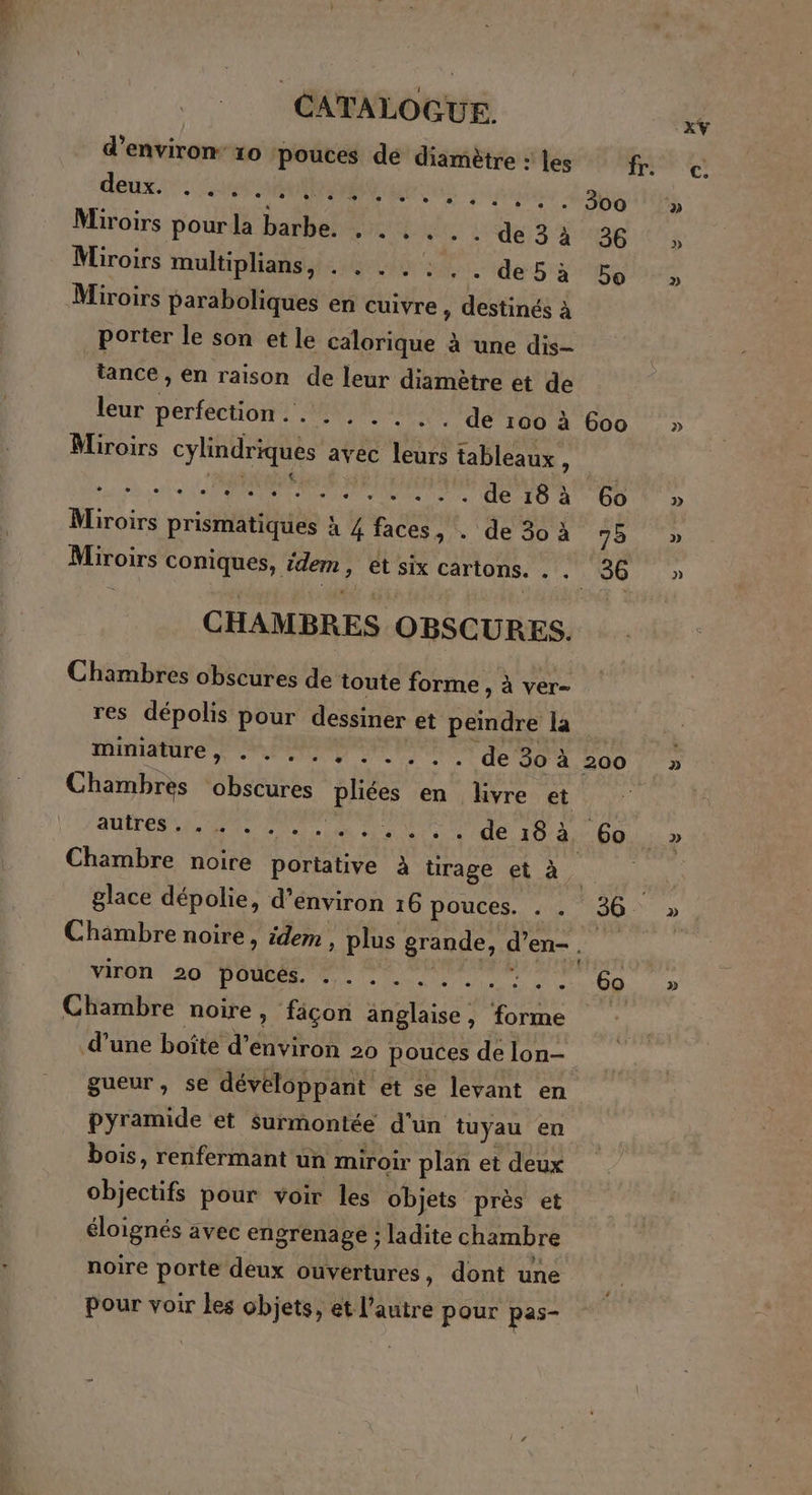 d'environ 10 pouces de diamètre : les fr. deux. du 6 A A PL EE Miroirs pour la barbe. . . .. . . de 3à 36 Miroirs muftiphans:#0it 4 de sà bo Miroirs paraboliques en cuivre, destinés à Porter le son et le calorique à une dis- tance , en raison de leur diamètre et de leur perfection... . .. .- . de 100 à 600 Miroirs cylindriques avec leurs tableaux à a ep cp à CE à 2 de Var Miroirs prismatiques à 4 faces, . de 30à 95 Miroirs coniques, idem, et six cartons. . _ 36 CHAMBRES OBSCURES. Chambres obscures de toute forme , à ver- res dépolis pour dessiner et peindre la AOTNANATE CPP OP PONS de 30 à 200 Chambres obscures pliées en livre et AUTOMNE EM NT Lie #18. + ee Je 10-460 Chambre noire portative à rage et à glace dépolie, d’environ 16 pouces. . . 36. Chambre noire, idem , plus grande, d’en- je, viron 20 pouces. . . . .. 1 Di Chambre noire, façon anglaise, forme pyramide et surmontée d'un tuyau en bois, renfermant un miroir plan et deux objectifs pour voir les objets près et éloignés avec engrenage : ladite chambre noire porte deux ouvertures, dont une pour voir les objets, et l’autre pour pas- 2] p)] D] »
