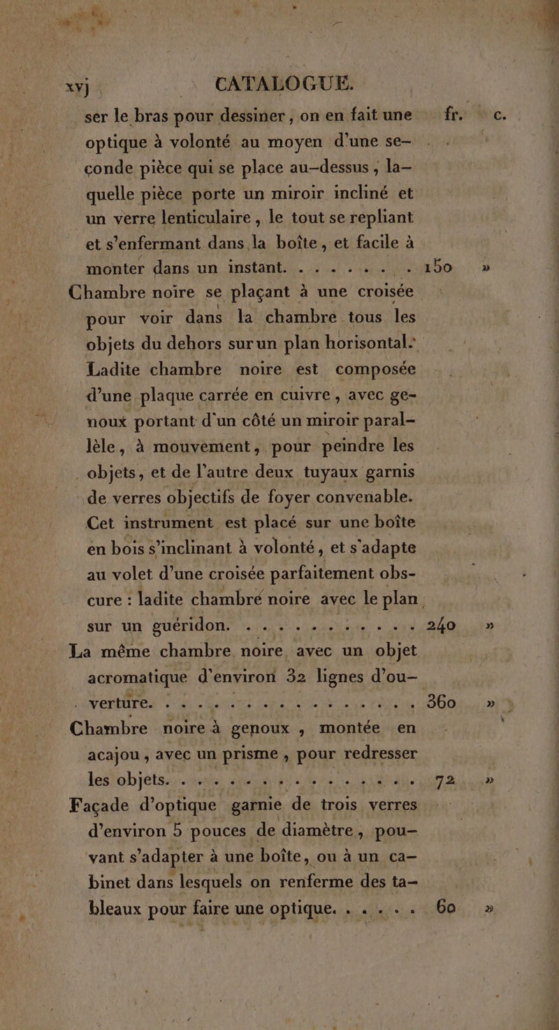 + | 7 ae optique à volonté au moyen d'une se- _conde pièce qui se place au-dessus , la- quelle pièce porte un miroir incliné et un verre lenticulaire , le tout se repliant et s’enfermant dans la boîte , et facile à monter dans un instant. . . . . . . . Chambre noire se plaçant à une croisée pour voir dans la chambre tous les objets du dehors surun plan horisontal: Ladite chambre noire est composée | d’une plaque carrée en cuivre ; AVEC ge- noux portant d'un côté un miroir paral- lèle, à mouvement, pour peindre les objets, et de l’autre deux tuyaux garnis de verres objectifs de foyer convenable. Cet instrument est placé sur une boîte en bois s’inclinant à volonté, et s'adapte au volet d’une croisée parfaitement obs- sur un guéridon. AE. À Ed pige La même chambre noire avec un objet acromatique d'environ 32 lignes d’ou- TONBTEN A is Dec tt ur eu, Chambre noire à genoux , montée en acajou , avec un prisme , pour redresser les objets. - ...........:.. Façade d'optique garnie de trois verres d'environ 5 pouces de diamètre, pou- vant s'adapter à une boîte, ou à un ca- binet dans lesquels on renferme des ta- bleaux pour faire une optique. . . . . . 150 360 72 6a » » at