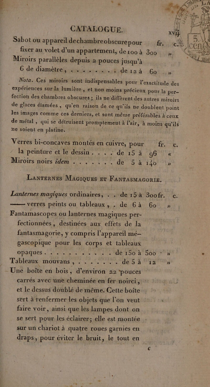 CATALOGUE. vi \ Sabot ou appareil dechambre obscurepour fr. cÈ fixer au volet d’un appartement, de 100 à 300 Miroirs parallèles depuis 2 pouces jusqu’à 6 de diamètre genie 4 de.12 à :60° .» Nota. Ces miroirs sont indispensables pour l'exactitude des : expériences sur la lumibre » et non moins précieux pour la per- fection des chambres obscures ; ils ne diffèrent des autres miroirs de glaces élamées , qu’en raison de ce qu'ils ne doublent point les images comme ces derniers, et sont même préférables à ceux de métal , qui se détruisent promptement à l'air, à moins qu'ils ne soient en platine. Verres bi-concaves montés en cuivre, pour fr. c. / Ta peinture et le dessin. . . : de 15 à g6 « Miroirs noirs idem . . . . . . . de 3 à 140 1» Lanternes Maciques er FANTAsMAGORIE. Lanternes magiques ordinaires, . . de15à 3oof. c. verres peints ou tableaux, . de 6à 60 » Fantamascopes ou lanternes magiques per- fectionnées, destinées aux effets de la fantasmagorie, y compris l'appareil mé- gascopique pour les corps et tableaux ppaques.. AT RME ME TT D 4700 FT . Tableaux mouvans , . . . . . . . de5à°42 ‘» _- Une boîte en bois » d'environ 22 ‘pouces carrés avec une cheminée en fer noirci, et le dessus doublé de même. Cette boîte sert à renfermerles objets que l’on veut Ù faire voir, ainsi que les lampes dont on se sert pour les éclairer; elle est montée sur unñ chariot à quatre roues garnies en draps, pour éviter le bruit, le tout en ‘4
