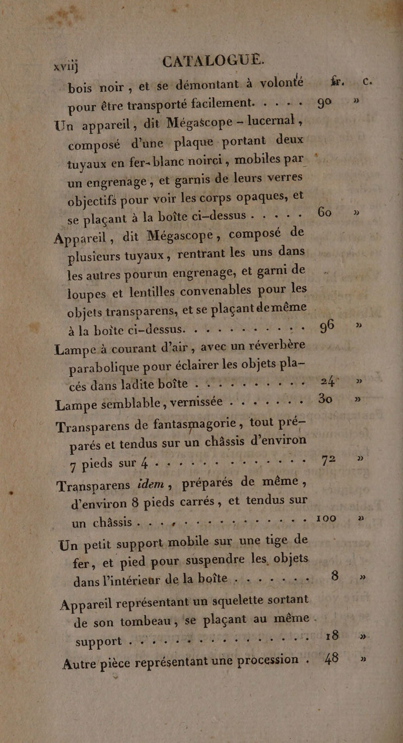 em “ xvii] CATALOGUE. bois noir, et se démontant à volonté kr. pour être transporté facilement. . . + + 90 Un appareil, dit Mégascope - lucernat , composé d’une plaque portant deux . tuyaux en fer- blanc noirei, mobiles par un engrenage » et garnis de leurs verres objectifs pour voir les corps opaques, et _se plaçant à la boîte ci-dessus . . + « + 60 Appareil , dit Mégascope, composé de plusieurs tuyaux , rentrant les uns dans # les autres pourun engrenage, el garni de … loupes et lentilles convenables pour les objets transparens, et se plaçant demême à la boite te tlésete SPL PRET GER 00 Lampe à courant d'air, avec un réverbère parabolique pour éclairer les objets pla- Lampe semblable, vernissée . . . . + . + 30 Transparens de fantasmagorie , tout pré- parés et tendus sur un châssis d'environ 7 pieds sur 4 «+ + + - + - PRE CE ee 2e EU Transparens idem ; préparés de même, d'environ 8 pieds carrés, et tendus sur an chat 0 Un, TON Un petit support mobile sur une tige de fer, et pied pour suspendre les, objets Appareil représentant un squelette sortant de son tombeau, se plaçant au même . sup porte. PRIME PUS RE EEE 18 Autre pièce représentant une procession . 48 » » » » » » »
