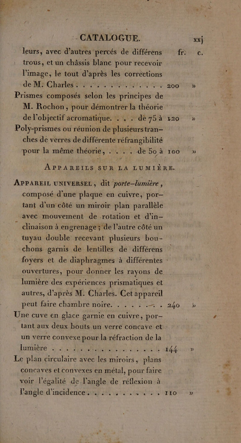 trous, et un châssis blanc pour recevoir l’image, le tout d’après les corrections de Ms Chartes ni AMEN EE 455 00 Prismes composés selon les principes de M. Rochon, pour démontrer la théorie de l'objectif acromatique. . , : dé 75 à 120 Poly-prismes ou réunion de plusieurstran- ches de verres de différente réfrangibilité pour la même théorie, . . . . de 50 à 100 APPAREILS SUR LA LUMIÈRE. APPAREIL UNIVERSEL, dit porte-lumière, composé d'une plaque en cuivre, por- tant d'un côté un miroir plan parallèle avec mouvement de rotation ét d’in— clinaison à engrenage ; de l’autre côté un tuyau double recevant plusieurs bou- chons garnis de lentilles de différens foyers et de diaphragmes à différentes : ouvertures, pour donner les rayons de lumière des expériences prismatiques et autres, d’après M. Charles. Cet appareil peut faire chambre noire. . . . : .— . 240 Une cuve en glace garnie en cuivre, por- tant aux deux bouts un verre concave et un verre convexe pour la réfraction de la D ANR | | Her: Le plan circulaire avec les miroirs, plans concaves et convexes en métal, pour faire voir l'égalité de l'angle de réflexion à l'angle d'incidence... :. : . . . . . . 110 » » » » +