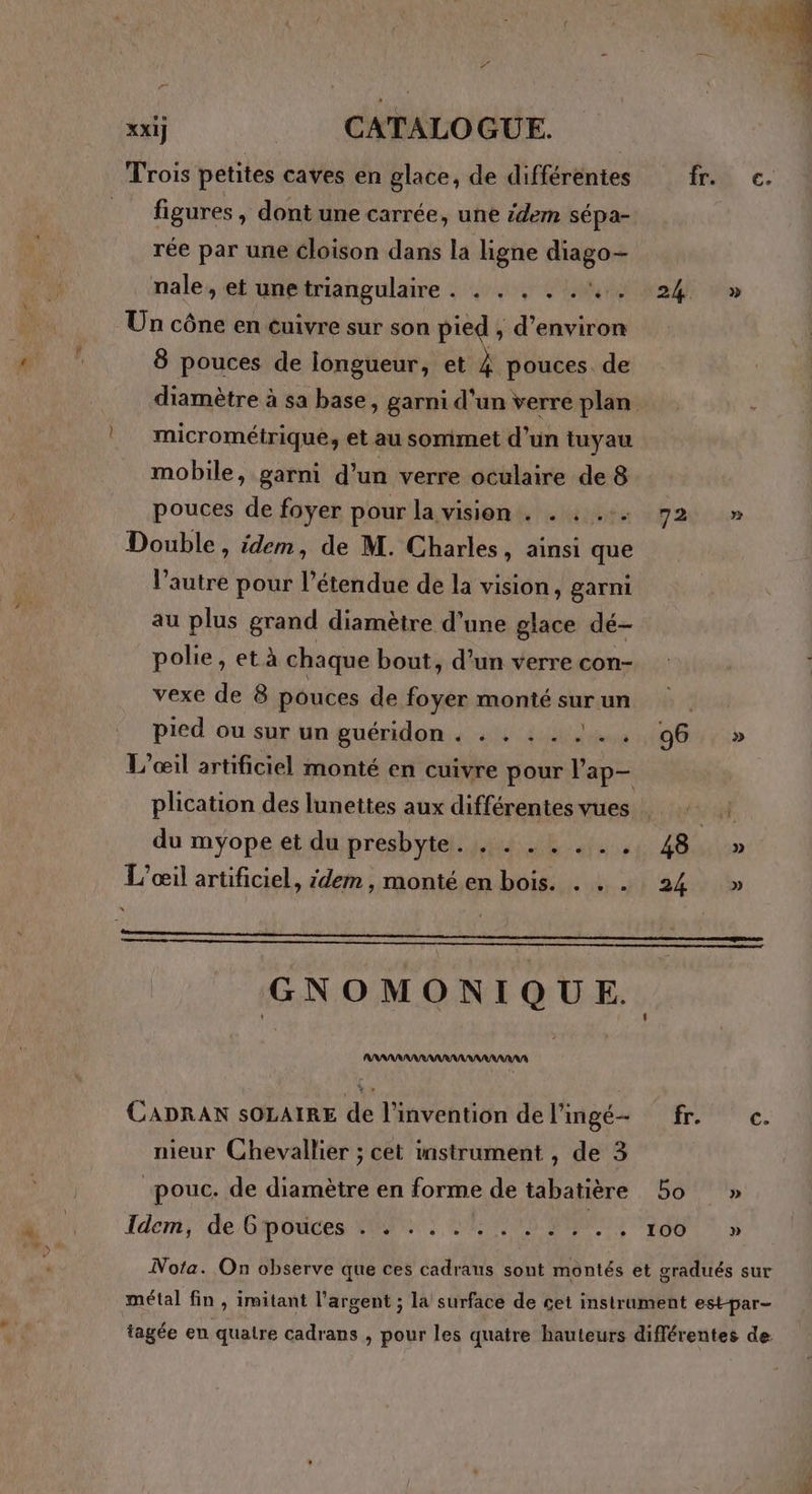 Trois petites caves en glace, de différentes fr. c. figures , dont une carrée, une idem sépa- rée par une cloison dans la ligne sien nale, et unetriangulaire . . . . . .'.. 24 » Un cône en cuivre sur son pied , d’environ 8 pouces de longueur, et ë pouces. de diamètre à sa base, garni d'un verre plan micrométrique, et au sommet d’un tuyau mobile, garni d’un verre oculaire de 8 pouces de foyer pour la vision. . : .:. 72 » Double, idem, de M. Charles, ainsi que l’autre pour l'étendue de la vision, garni au plus grand diamètre d’une glace dé- polie, et à chaque bout, d’un verre con- vexe de 8 pouces de foyer monté sur un pied ou sur un guéridon . . . :. ... 96 » L’œil artificiel monté en cuivre pour ap plication des lunettes aux différentes vues . a À du myope et du presbyte. . . . . ... 48 » L'œil artificiel, idem, monté en bois. . . . 24 >» GNOMONIQUE. AAAARANRANRANNAAAAAAA CADRAN SOLAIRE de l'invention de lingé- fr. oc. nieur Chevallier ; cet instrument , de 3 “pouc. de diamètre en forme de tabatière 5o » Idem; de Gpodces HT UE NS PERTE MENTL Nota. On observe que ces cadrans sont montés et gradués sur métal fin , imitant l'argent ; la surface de cet instrument est-par- tagée en quatre cadrans , pour les quatre hauteurs différentes de