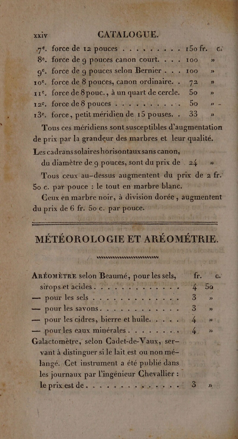 7% :force dé 121p ONE 07 ALIAS Ste 116 8. force de 9 pouces canon court. . . . 100 » ot. force de 9 pouces selon Bernier . . . 100 » | ot. force de 8 pouces, canon ordinaire. . 72 » . zic. force de 8pouc., à un quart decercle. 5o » à (W7 12: forceide5 pouce LOS. bo in … 13. force, petit méridien de 15 pouses. . 33 » s ke Tous ces méridiens sont susceptibles d'augmentation de prix par la grandeur des marbres et leur qualité. Les cadranssolaireshorisontaux sans canon, du diamètre de 9 pouces, sont du prix de 24 » #. Tous ceux au-dessus augmentent du prix de 2 fr. Bo c. par pouce : le tout en marbre blanc. Ceux en marbre noir, à division dorée , augmentent du prix de 6 fr. 50 c. par pouce. MÉTÉOROLOGIE ET ARÉOMÉTRIE. AAANANAAANY ARÉOMÈTRE selon Beaumé, pour les sels, PASS FA sops@tä cent 70e OR PRAMONRS RRS } ee HAE ON SCIE an A NUL, A 3 TOUR DESSOUS AT EPS Dia ele PR oh — pour les cidres, bierre et huile. . . . . 4 — pourles eaux minérales. . . . . . .... 4 Galactomètre, selon Cadet-de-Vaux, ser- vant à distinguer si le lait est ou non mé- Jangé. Cet instrument a été publié dans les journaux par l'ingénieur Chevallier : Î du 7e prigest dé. 0. BU de SUR »