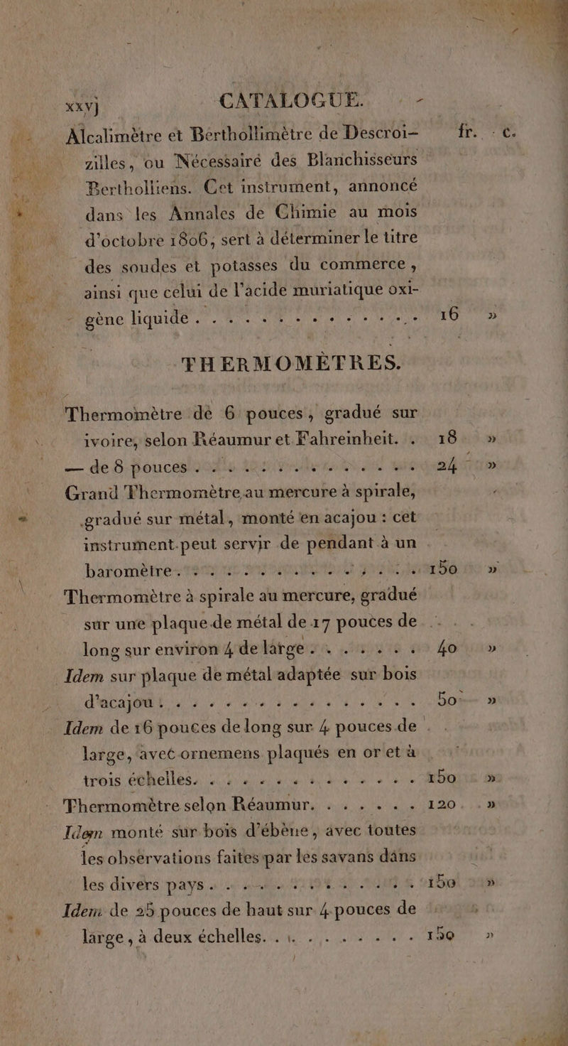 is Alcalimètre et Bérthollimètre de Descroi- ziles, ou Nécessairé des Blanchisseurs se Bertholliens. Cet instrument, annoncé M dans les Annales de Chimie au mois d'octobre 1806, sert à déterminer le titre des soudes et potasses du commerce ; _ ainsi que celui de l’ acide muriatique Oxi- : gène liquide . RS TR D D Mure THERMOMÈTRES. Thermomètre dé 6 pouces, gradué sur \ ivoire, selon Réaumur et Fahreimbheit. . — de 8-pouceslonulie AG Pau RAS JS Grand Thermomètre au mercure à spirale, ” gradué sur métal, monté en acajou : cet instrument.peut servir de pendant à un barfomètres tn ren M NRC RARE Ne Thermomètre à spirale au mercure, gradué sur une plaque.de métal de 17 pouces de long sur environ 4 de large JA NN IG 4 Idem sur plaque de métal adaptée sur bois d'acaqét 7, 0 44 ns, ns 16 18. 150 large, avet ornemens plaqués en or et à troie PONCLTES 4 LT SN AE TEA ETS Don Thermomètre selon Réaumur. . . . . . . Idem monté sur bois d’ébène, avec toutes es observations faites par les savans däns les divers pays « + 40. NE 0 OURS ” Idem de 25 pouces de haut sur 4 pouces de m7 liège ; à deux échelles... 030 47RT. > À } » »
