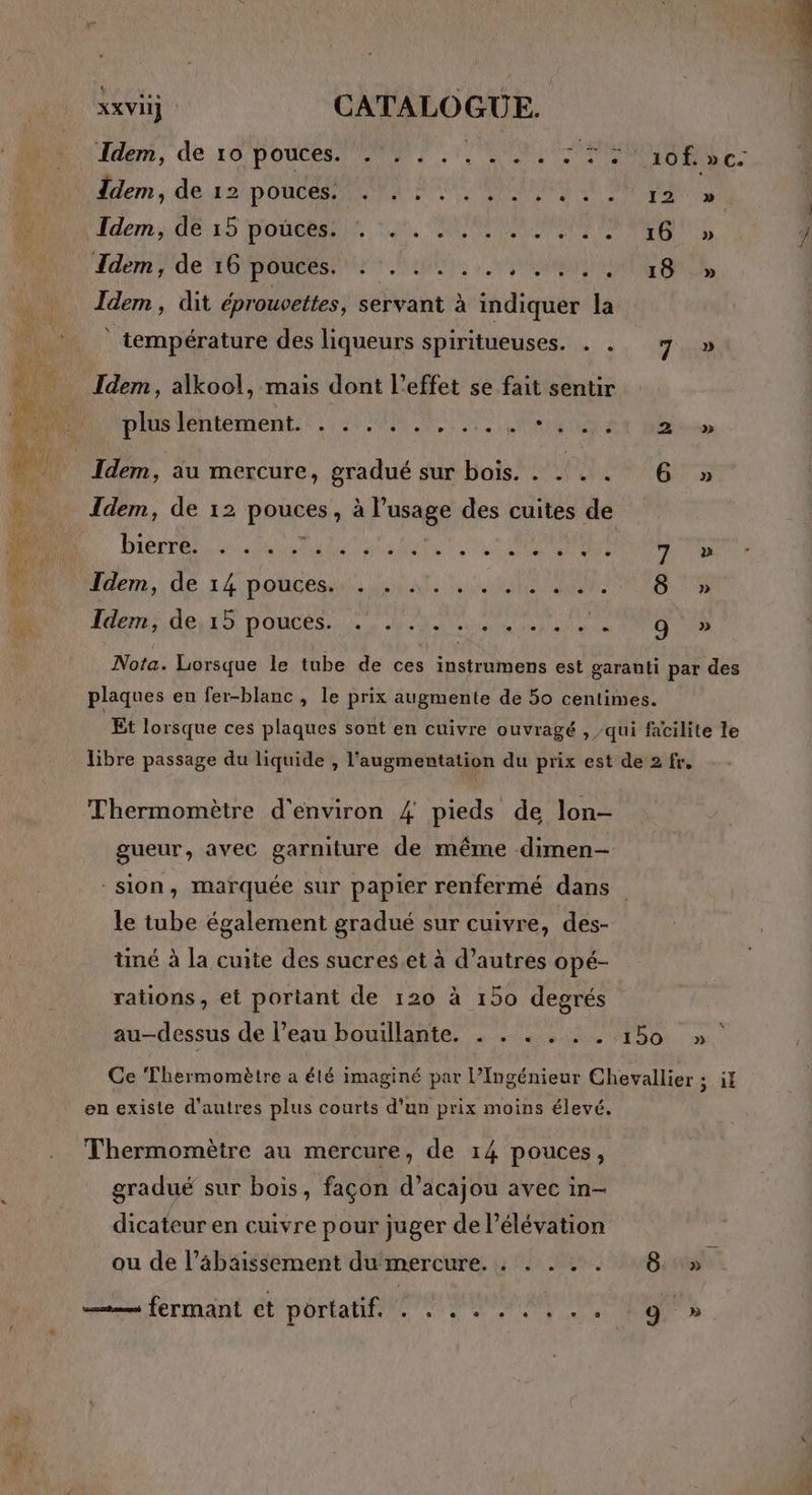 den, de 16 pouces Em RES Idem, de 12 DONCRPENIRR ENT ARR SE CRT fdems 0615 Poe or, CHEMIN ER AN Tdem de GO MROReESPAUL TS RU RE enCR Idem, dit éprouvettes, servant à indiquer la température des liqueurs spiritueuses. . . 7 » LIOD Ca Idem, alkool, mais dont l'effet se fait sentir PAS TeNtEMENE À STARS TNT 2 » Idem, au mercure, gradué sur bois. . .. . . 6 » Idem, de 12 pouces, à l’usage des cuites de D Bière ea AU 2 MSP TR Idem, de 14 pouces. RNA à a RES ORAN EE FE TT Mende TO TOC. Le ANS MR D Lt 9 » Nota. Lorsque le tube de ces instrumens est garanti par des plaques en fer-blanc , le prix augmente de 50 centimes. Et lorsque ces plaques sont en cuivre ouvragé , qui facilite le libre passage du liquide , l'augmentation du prix est de 2 fr, Thermomètre d'environ #4 pieds de lon- gueur, avec garniture de même dimen- sion, marquée sur papier renfermé dans le tube également gradué sur cuivre, des- tiné à la cuite des sucres.et à d’autres opé- rations, et portant de 120 à 150 degrés au-dessus de l’eau bouillante. . . . . . . 150 »° Ce ‘Thermomètre a été imaginé par l’Ingénieur Chevallier s.44 en existe d’autres plus courts d’un prix moins élevé. Thermomètre au mercure, de 14 pouces, gradué sur bois, façon d’acajou avec in- dicateur en cuivre pour juger de l’élévation ou de l’âäbäissement dumercure. . . . . . 8: » —.— fermant et DOCS 0 TR en Of ne LE »