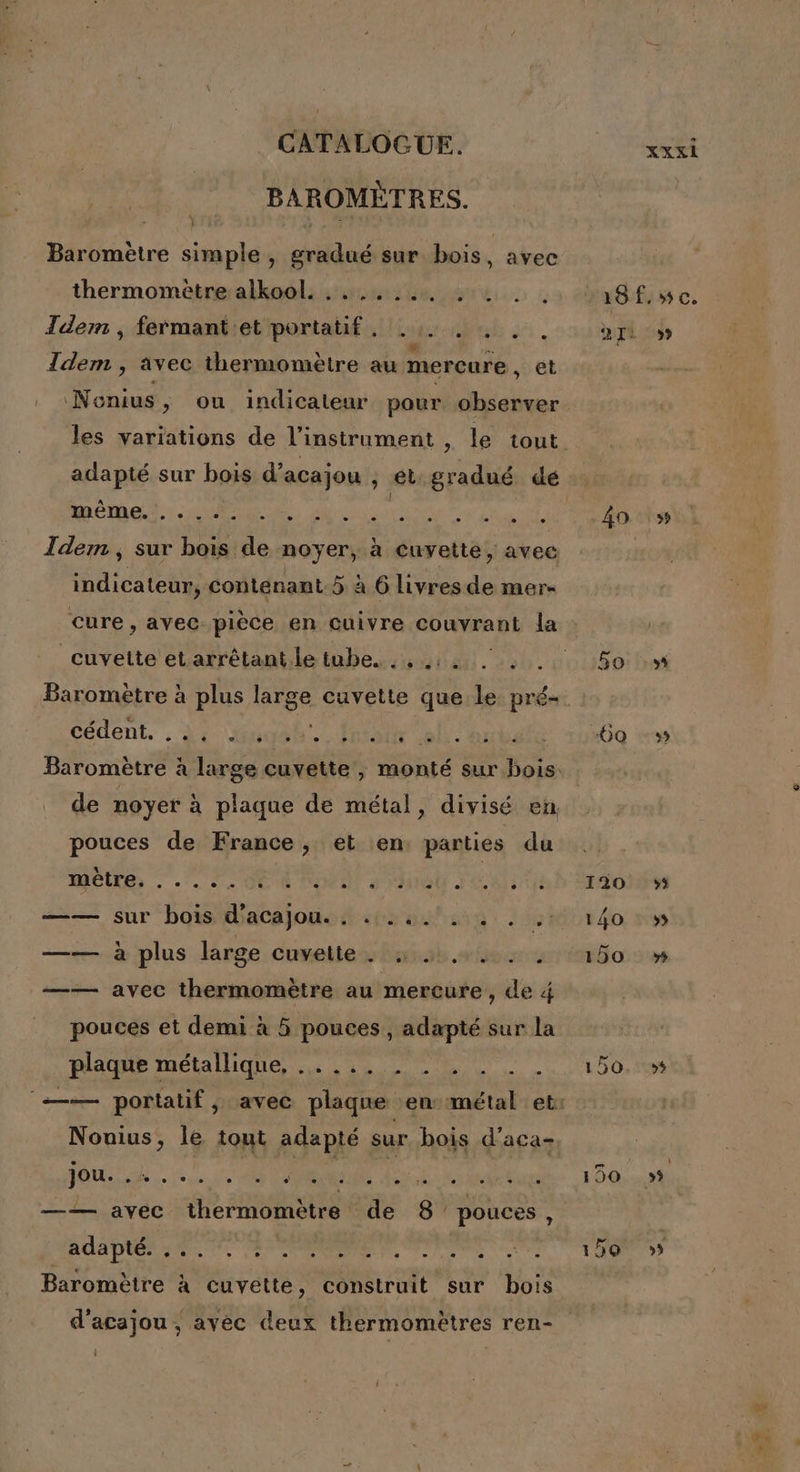 BAROMÈTRES. À } | Eh | Baromètre simple , gradué sur bois, avec thermométre:alkoo!l: 4:40 ue | Tdem , fermant'et portatif. .. . , . . \ #: = Idem , avec thermomètre au mercure, et Nonius, ou indicateur pour observer adapté sur bois d’acajou , ét gradué dé étend Idem, sur bois de noyer, à cuvette, avec indicateur, contenant.5 à 6 livresde mer- cuvette et arrêtant.le tube. . , 12 . : . fédent, . A2 Gao MoN DR EU, de noyer à plaque de métal, divisé en pouces de France, et en, parties du MCIRS : .'. OCR POP dHNOU JUIN —— sur bois d'acajou., ...4.. , . . —— à plus large Cuneile bash elec —— avec thermomètre au mercure, de 4 pouces et demi à 5 pouces, adapté sur la Made métalliques. 0 - Nonius, le tout adapté sur bois d’aca- POUNS .se 28 CAP AL ait ta —— avec thermomètre de 8 pouces, AA PER 10. EP ENRS PP ANTRS te Baromètre à cuvette, construit sur bois d'acajou , avec deux thermomètres ren- l 18 fc. 2I2 9» 40 5 50 5 60 -» 120 »»5 140 : 5 150 » 150. 5% 190 59 15Q