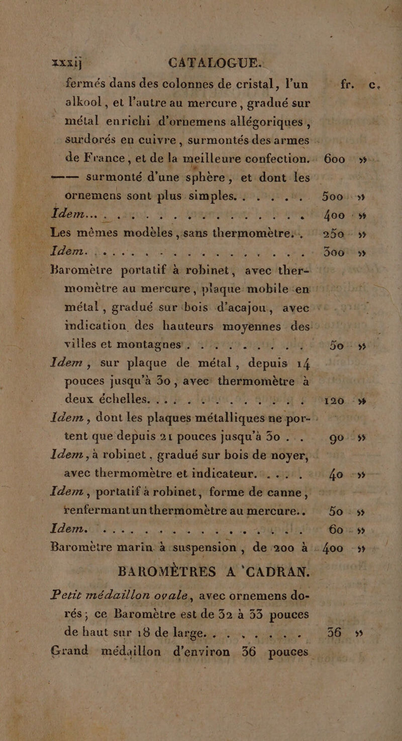 fermés dans des colonnes de cristal, l’un alkool, et l’autre au mercure, gradué sur métal enrichi d’ornemens allégoriques , —— surmonté d’une sphère , et dont les ornemens sont plus simples. . . . .:. Idem. - » e & e e e e + e e e e e e L 2 7 ME NC LT. Sn RS ANT Nr te RS TE fr. 600 4oo 250 - 300 momètre au mercure, plaque mobile ‘en métal , gradué sur ‘bois d’acajou, avec villes et montagnes: . . .. Idem , sur plaque de métal, us # pouces jusqu'à 30 , avec thermomètre à deux étchellesé ste hr 01 MENT 7 tent que depuis 21 pouces jusqu’à 30 . Idem , à robinet , gradué sur bois de noyer, avec thermometre et indicateur. .... Tdem , portatif à robinet, forme de canne, renfermant un thermomètre au mercure. Idemite... sde de ot ie Rd te MEME BAROMÈTRES A 'CADRAN. Petit médaillon ovale, avec ornemens do- rés; ce Baromètre est de 32 à 53 pouces de haut sur 18 de Rate ne ne, ‘ps MN à 120 5? ;