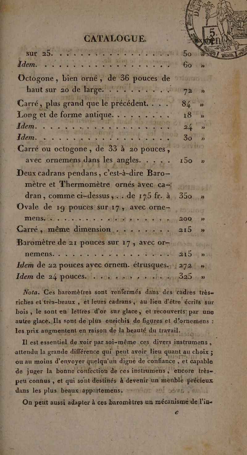 SN ee den eco LT Idem. PSone PR. PO mEE be Octogone , bien orné, de 36 pouces de baut sur 20 de large. ARE org. ri 72 » Carré, , plus grand que le précédent. . Lo Ÿ. Of D Long et de forme antique. . . , . . ... . 18 » RO RE SEE DT A TS ns sde a M AN RU EURE 7 avec ornemens dans lès angles 2% 15002 Deux cadrans Dendans , C'est-à-dire Baro- mètre et Thermomètre ornés avec. ca | dran, comme ci-dessus, de 195 fr. à 350 » Ovale de 19 pouces sur17, avec orne MEN eee ONE de vi Sinon 200: » Garré.ssmême dimpnsiont de. 2% a15 » Baromètre de 21 pouces sur 17, avec or- nées NE PSS ET Se . Foeael AEbcQ nu Idem de 22 pouces avec ornem. étrusques., ; 272!» Iden de 24 poucessl.1:6h sie esuebesè0 220 Nota. Ces baromètres sont renférmés dans dés cadres très= riches et‘très-beaux , ét leurs cadrans , au lieu d'être écrits sur bois , le sont en lettres d’or sur glace, et‘recouverts; par une autre glacè.,Ils sont de plus eurichis, de figures et d’ornemens : les prix augmentent en raison de la beauté du travail. 14.719 attendu la grande différence qui peut avoir lieu quant. au choix ; ou au moins d'envoyer quelqu’ un digné de confiance , et capable peu conhus , et qui sont destinés à devenir un meuble précieux dans les plus beaux:appartemens, : +: 20! 55e , 4 On petit aussi adapter à ces baromètres un mécanismede l’in- L |