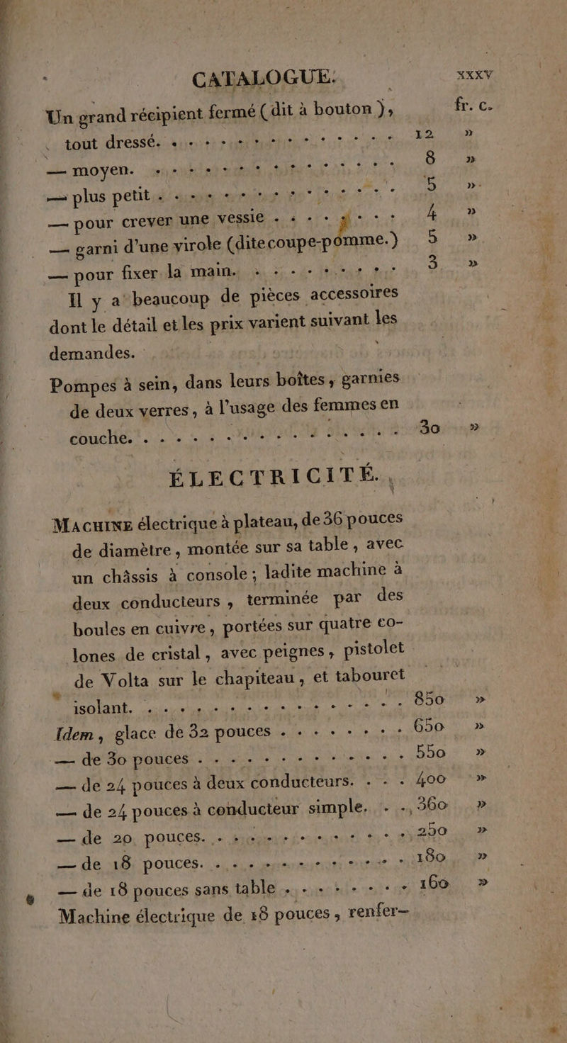 Un grand récipient fermé (dit à bouton ). : is moût dressés airote ? MARMMNIANE tat:4 8 fon te “pes Ro LE (e) — plus petit. «++ ++ Se 7 RoUs, crever une vessie + : A — garni d’une virole (ditecoupe- dame Yu 3 — pour fixer la main. : +. - :. IH ya beaucoup de pièces accessoires dont le détail et les prix varient suivant les . demandes. Pompes à sein, dans leurs boîtes ; garnies de deux verres, à l'usage des femmes en ÉLECTRICITÉ, Macuixe électrique à plateau, de 36 pouces de diamètre , montée sur Sa table , avec un châssis à console ; ladite machine à deux conducteurs ;, terminée par des boules en cuivre, portées sur quatre €o- Jones de cristal , avec peignes pistolet É de Volta sur le chapiteau, et tabouret cé a 02 claim horreur Idem , glace de 32 pouces . + + + + + : 650 = de Jorpouces.: me visis - : 550 — de 24 pouces à deux conducteurs. . : + 400 — de 24 pouces à conducteur simple. . .. 360 — de 2p, POUCES > pcaeur fmurarl 7 2 AND — de 18 POUCES. 2), eue emmener 180 — de 18 pouces sans table . . . + + + - + 160 Machine électrique de 18 pouces ; renfér=à, fr. c.