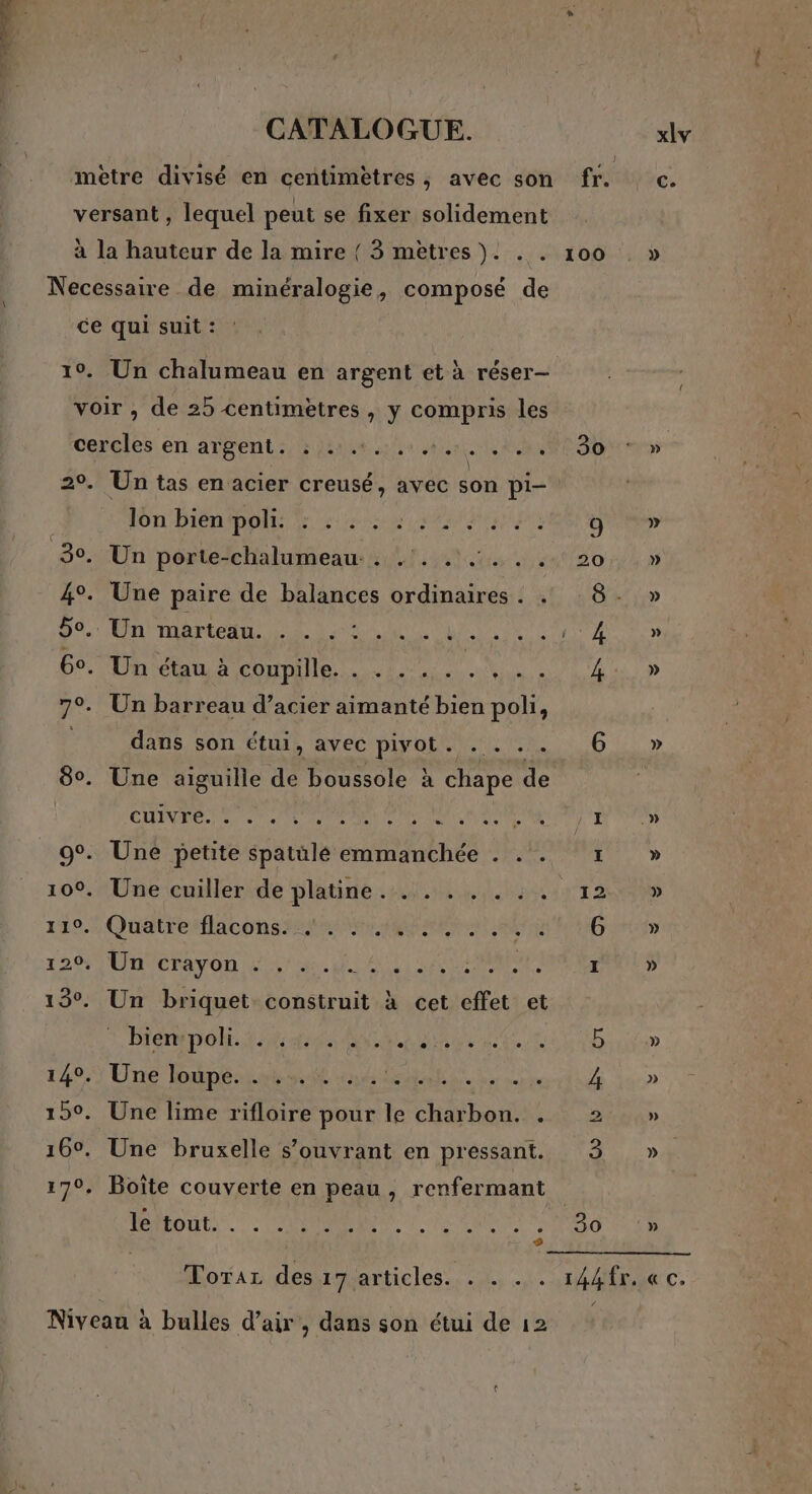 versant, lequel peut se fixer solidement à la hauteur de la mire { 3 mètres). . . 100 Necessaire de minéralogie, composé de ce qui suit : 10. Un chalumeau en argent et à réser- voir , de 25 centimètres, y compris les cercles en argent. : 1.0... . 30 29. Un tas en acier creusé, avec son pi- lon biénipols 52202 (Le) 30. Un porte-chalumeau . . . . :.. . 20 4°. Une paire de balances ordinaires . . Do. Do bete Dee 0 ne 6°. Un étau à conne. MEN 7°. Un barreau d’acier aimanté bien poli, dans son étui, avec pivot. . . .. 6 80. Une aiguille de boussole à chape de CARO ea D OT D Te ANS SN RO H 9°. Une petite spatüle emmanchée . . . 1: 100. Une cuiller de platine .:4:..,,.:::%122 149.7 Quatresflacons 2er at 006 DEN MNCTAPON 07 ne MLD ALT | OLA SPEE I 13°. Un briquet construit à cet effet et Biennale titan LACET 149,3 Une lonpéiatot us es Le di 15°. Une lime rifloire pour le charbon. . 2 16°. Une bruxelle s’ouvrant en pressant. 3 17°, Boîte couverte en peau, renfermant ROGUE. RENE A A RES s + FF © » » » » Niveau à bulles d’air , dans son étui de 12