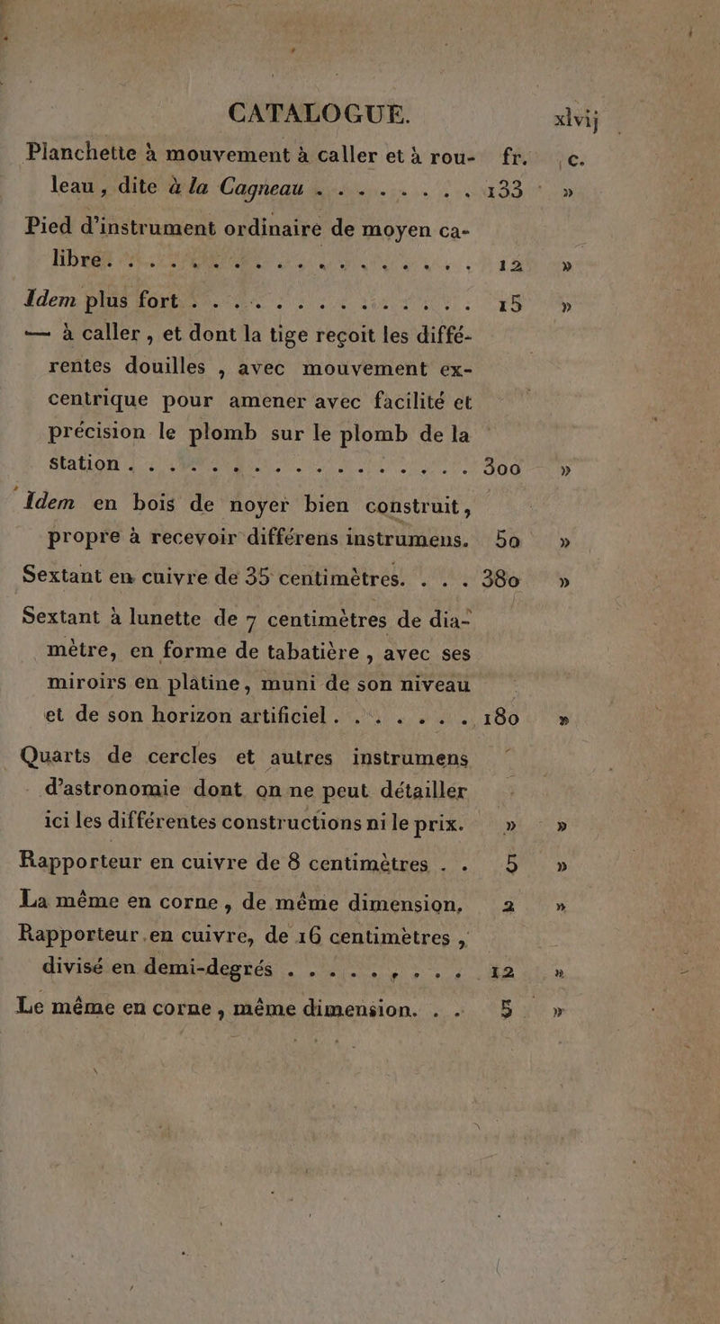 FTP CATALOGUE. Pianchette à mouvement à caller et à rou- leau , dite à la Cagneau . . . . . . .. Pied d’instrument ordinaire de moyen ca- HP PR ARR OM AR Ederns Dis LORS NT 2 lie da Me | — à caller , et dont la tige recoit les diffé- rentes douilles , avec mouvement ex- centrique pour amener avec facilité et précision le plomb sur le plomb de la SAONE Tr ul Meet! Idem en bois de noyer bien construit , propre à recevoir différens instrumens. Sextant en cuivre de 35 centimètres. . . . Sextant à lunette de 7 centimètres de dia- mètre, en forme de tabatière , avec ses miroirs en platine, muni de son niveau Quarts de cercles et autres instrumens d'astronomie dont on ne peut détailler ici les différentes constructions ni le prix. Rapporteur en cuivre de 8 centimètres . . La même en corne , de même dimension, Rapporteur .en cuivre, de 16 centimetres , divisé en demi-degrés NE POS ANRT AURONT Le même en corne , même dimension. . . 12 15 300 380 180 » 5 . 12 » » » » » à DE