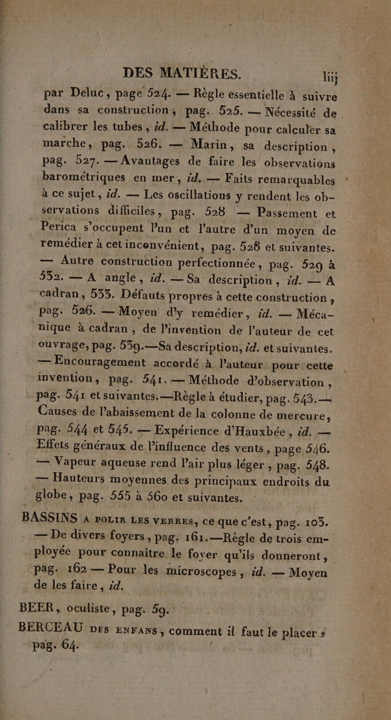 par Deluc, page 524. — Règle essentielle à suivre dans sa construction; pag. 525. — Nécessité de calibrer les tubes , id. — Méthode pour calculer sa marche, pag. 526. — Marin, sa description , pag. 527. — Avantages de faire les observations barométriques en mer, id, — Faits remarquables à ce sujet, id. — Les oscillations y rendent les ob- servations difliciles, pag. 528 — Passement et Perica s’occupent Pun et l’autre d’un moyen de remédier à cet inconvénient, pag. 528 et suivantes. — Autre construction perfectionnée, pag. 529 à 532. — A angle, id. — Sa description , id. — A cadran, 553. Défauts propres à cette construction ? pag. 526. — Moyen d'y remédier, id. — Méca- nique à cadran, de l'invention de l’auteur de cet ouvrage, pag. 539.—Sa description, id. et suivantes. — Encouragement accordé à l’auteur pour cette invention, pag. 541. — Méthode d’observation , . pag. S4r et suivantes. —Règle à étudier, pag. 543.— Causes de l’abaissement de la colonne de mercure, pag. 544 et 545. — Expérience d'Hauxbée , id. — Effets généraux de Pinfluence des vents, page 546. — Vapeur aqueuse rend Pair plus léger , pag. 548. — Hauteurs moyennes des principaux endroits du globe, pag. 555 à 460 et suivantes. | BASSINS À roLIR LES VERRES, ce que c’est, pag. 103. — De divers foyers, pag. 161.—Règle de trois em- ployéé pour connaître le fover qu’ils donneront, pag. 162 — Pour les microscopes à id. — Moyen de les faire, id. RES BEER , oculiste, pag. 50. BERCEAU prs ENFANS, comment il faut le placer + pag. 64.