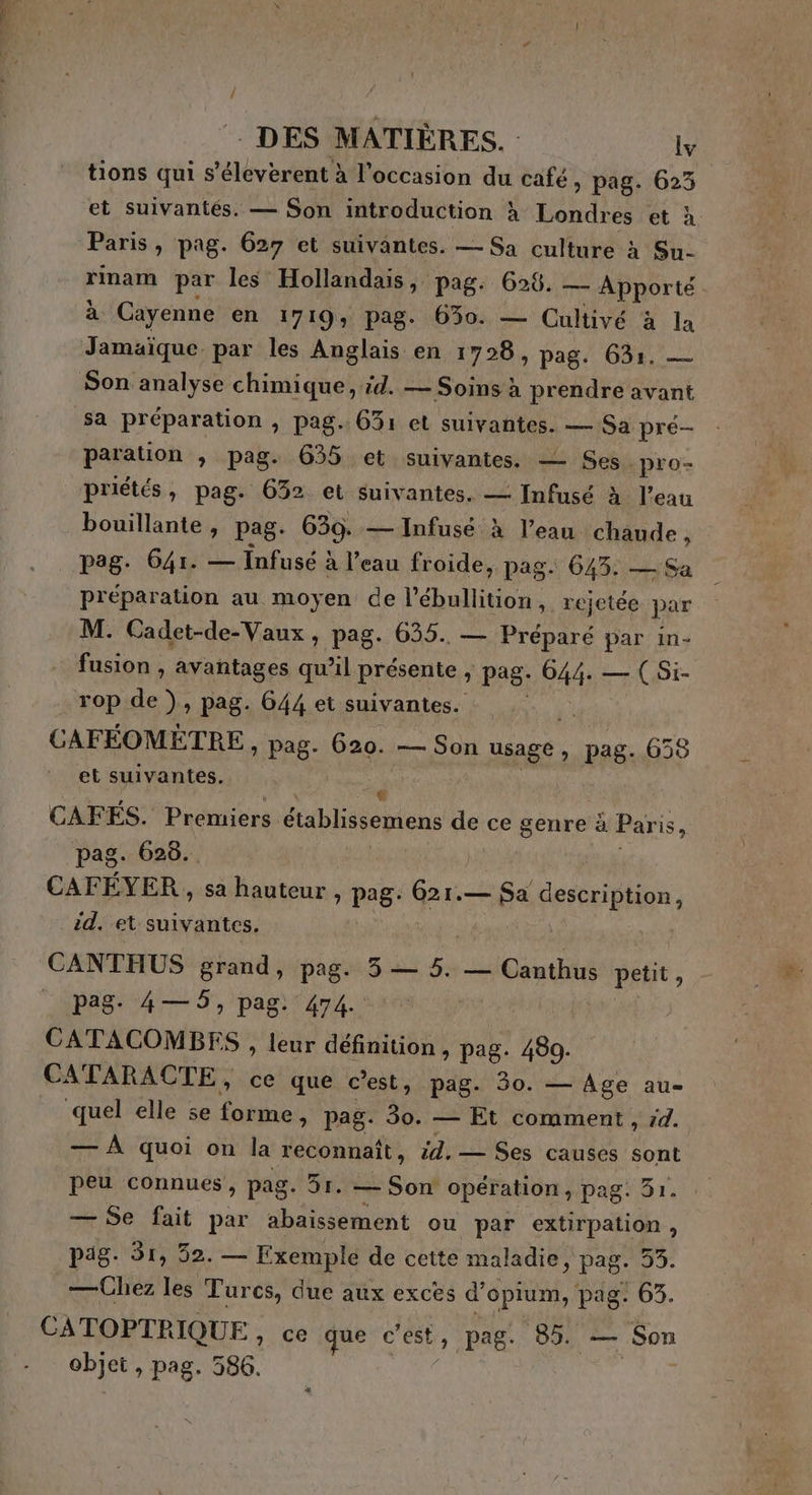 tions qui s’éleverent à l’occasion du café, pag. 623 et suivantés. — Son introduction à Londres et à Paris, pag. 627 et suivantes. — Sa culture à Su- rinam par les Hollandais, pag. 626. — Apporté à Cayenne en 1719, pag. 650. — Cultivé à la Jamaïque. par les Anglais en 1728, pag. 631. — Son analyse chimique, d. — Soins à prendre avant sa préparation , pag. 631 et suivantes. — Sa pré- : paration , pag. 635 et suivantes. — Ses. pro priétés, pag. 632 et suivantes. — Infusé à l’eau bouillante, pag. 639. — Infusé à l’eau ne pag. 641. — Infusé à l’eau froide, pag. 643. — préparation au moyen de l’ébullition, rejetée par | M. Cadet-de-Vaux , pag. 635. — Préparé par in- fusion , avantages qu’il présente , pag: C44. — ( Si- rop de), pag. 644 et suivantes. CAFÉOMÈTRE, pag. 620. 7 Son usage ; pag. 638 et suivantes. CAFÉS. Premiers établissemens de ce genre à Paris, pag. 628... CAFÉYER , sa hauteur , pag: 621.— Sa FreereHon id. et suivantes. CANTHUS grand, pag. 3 — 5. — Canthus ARE pag. 4— 5, pag. 474. | CATACOMBEFS , leur définition , pag. 480. CATARACTE, ce que c’est, pag. 30. — Age au- quel elle se forme, pag. 30. — Et comment, rd. — À quoi on la reconnaît, 47, — Ses causes sont peu connues, pag. 51. — Son Opération, pag. 31. — Se fait par abaissement ou par extirpation, päg. 51, 32. — Exemple de cette maladie, pag. “KA —Chez les Turcs, due aux excès d’opium, pag: 63. CATOPTRIQUE , ce que c'est, pag. 85. — Son UE pag. 386.