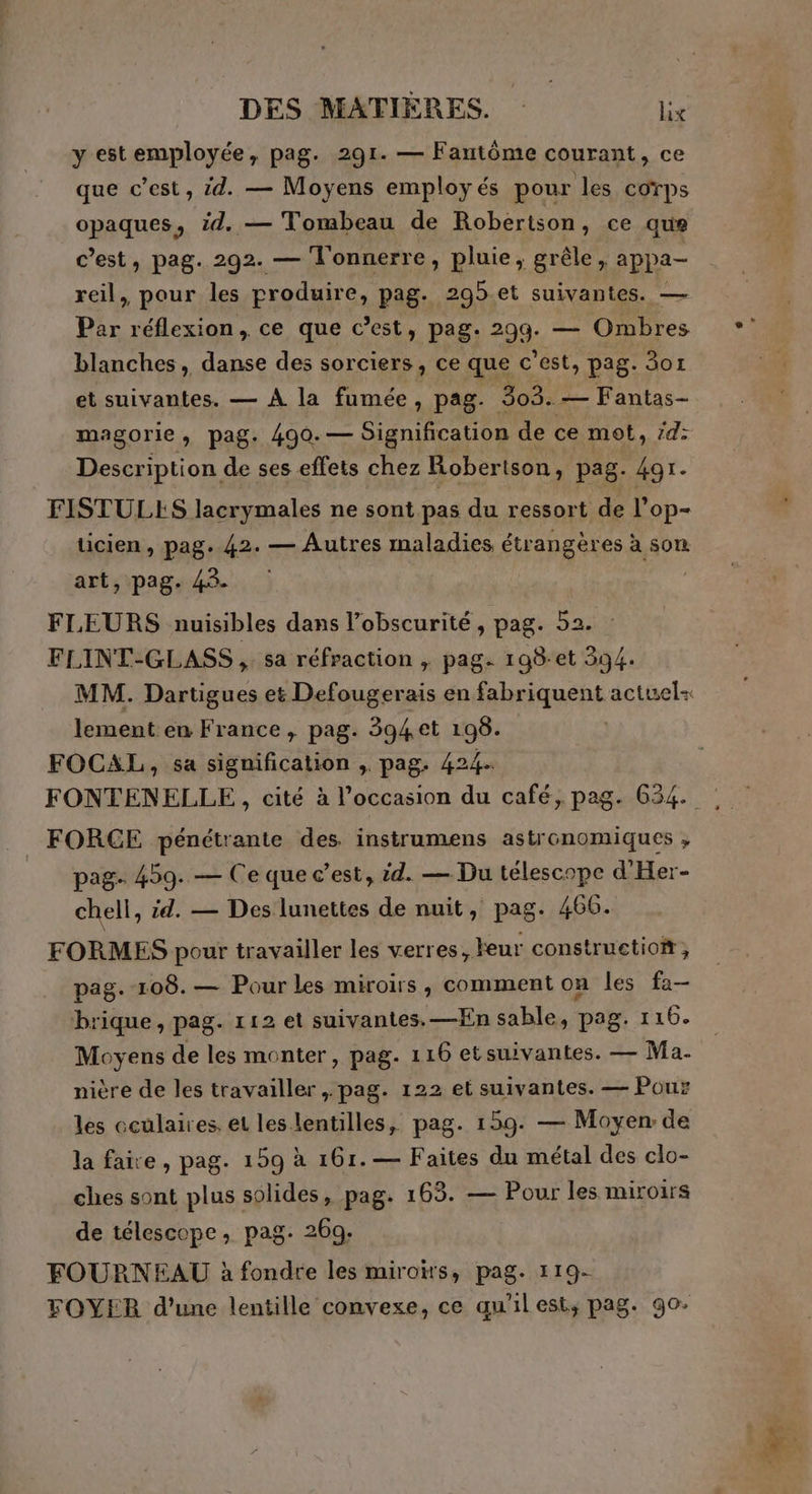 y est employée, pag. 291. — Fantôme courant, ce que c’est, id. — Moyens employés pour les corps opaques, id. — Tombeau de Robertson, ce que c’est, pag. 292. — l'onnerre, pluie, grêle, appa- reil, pour les produire, pag. 295 et suivantes. — Par réflexion, ce que c’est, pag. LE Ombres blanches, danse des sorciers, ce que c'est, pag. 807 et suivantes. — A la fumée, pag. 303. — Fantas- magorie > Pag: 490. — Signification de ce mot, #4: Description de ses effets chez Robertson, pag. 491. ticien, pag. 42. — Autres maladies étrangères à son art, pag. 43. FLEURS nuisibles dans l'obscurité, pag. 52. FLINT-GLASS, sa réfraction , pag. 198-et 394. lement en France, pag. 394 et 198. FOCAL, sa signification , pag. 424. FONTENELLE, cité à l’occasion du café, pag. 634. _ FORGE pénétrante des instrumens astronomiques ; pag- 459. — Ce que c’est, id. — Du télescope d'Her- chell, id. — Des lunettes de nuit, pag. 466. FORMES pour travailler les verres ,Feur constructiof, pag.-108.— Pour les miroirs, comment on les fa— brique, pag. 112 et suivantes. —En sable, pag. 116. Moyens de les monter, pag. 116 etsuivantes. — Ma. nière de les travailler, pag. 122 et suivantes. — Pour les oculaires, et les lentilles, pag. 159. — Moyen de la faire, pag. 159 à 161.— Faites du métal des clo- ches sont plus solides, pag. 163. — Pour les miroirs de télescope, pag. 26q-. FOURNEAU à fondre les miroirs, pag. 119- FOYER d’une lentille convexe, ce qu'ilest, pag. go-