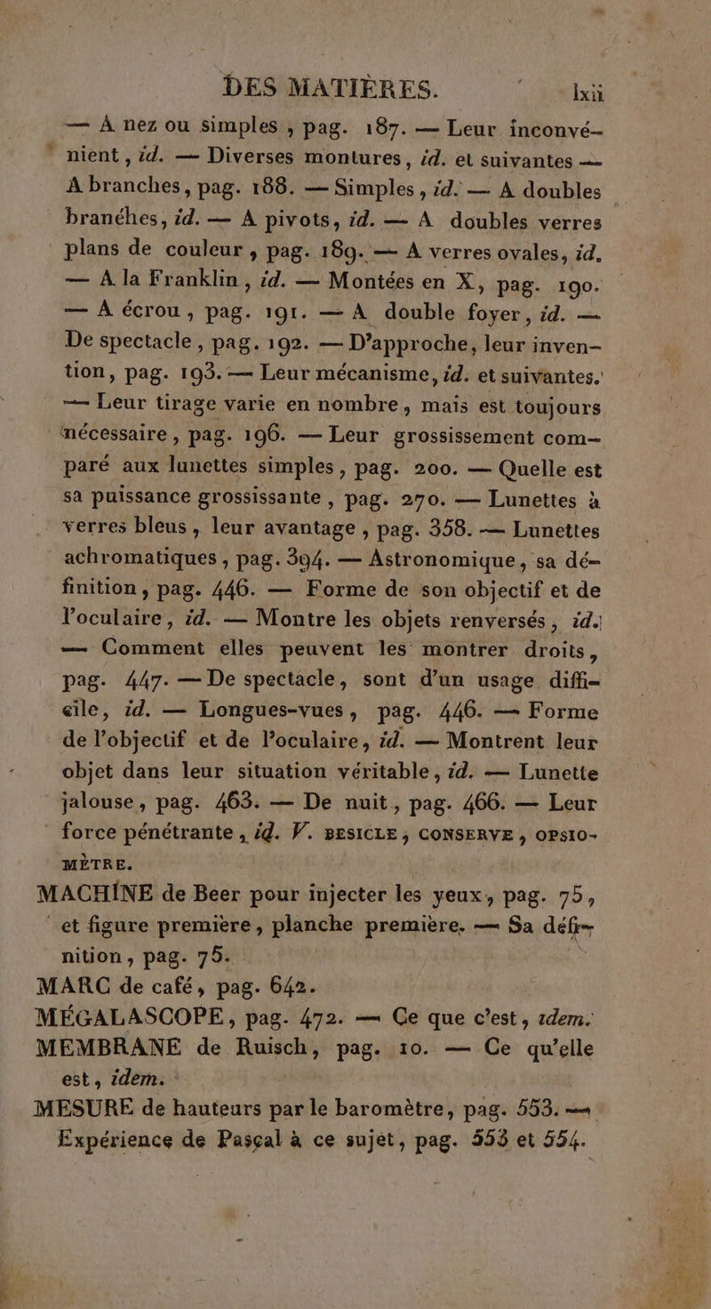 — À nez ou simples , pag. 187. — Leur inconvé- nient , id. — Diverses montures, éd. et suivantes — À branches, pag. 188. — Simples , id. — À doubles branéhes, id. — À pivots, id. — À doubles verres plans de couleur , pag. 189. — A verres ovales, id, — À écrou, pag. 191. — À double foyer, id. — De spectacle, pag. 192. M DIAPRY oche, leur inven- tion, pag. 103. — Leur mécanisme, id. et suivantes. —— LT tirage varie en nombre, maïs est toujours mécessaire , pag. 196. — Leur grossissement com- paré aux lunettes simples ; pag. 200. — Quelle est sa puissance grossissante , pag. 270. — Lunettes à verres bleus, leur avantage , pag. 358. — Lunettes achromatiques, pag. 394. — Astronomique, sa dé- finition , pag. 446. — Forme de son objectif et de l’oculaire, id. — Montre les objets renversés, id. — Comment elles peuvent les montrer droits, pag. 447. — De spectacle, sont d’un usage diffi- aile, id. — Longues-vues, pag. 446. — Forme de l’objectif et de l’oculaire, #4. — Montrent leur objet dans leur situation véritable, id. — Lunette jalouse, pag. 463. — De nuit, pag. 466. — Leur force pénétrante , id. V. BESICLE, CONSERVE , opsio- MÈTRE. MACHINE de Beer pour injecter les yeux, pag. 75, et figure premiere , planche première. — Sa déler nition , pag. 795. MARC de café, pag. 642. MEÉEGALASCOPE, pag. 472. — Ge que c’est, rem. MEMBRANE de Ruisch, pag. 10. — Ce qu’elle est, 2dem. MESURE de hauteurs par le baromètre, pag. 553. -« Expérience de Pasçal à ce sujet, pag. 555 et 554. dE se. Le