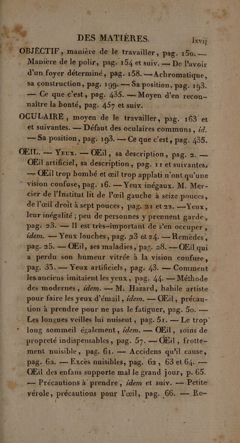 À “e DES MATIÈRES. Ixvij à, OBJÉCTIF, manière de le travailler, pag. 150. — Manière de le polir, pag: 154 et suiv. — De lavoir d’un foyer déterminé, pag. 158. — Achromatique, sa Construction, pag. 199:— Sa position, pag. 103. — Ge que c’est, pag. 435. … Moyen d’en recon- naître la bonté, pag. 457 et suiv. OCULAIRE , moyen de le travailler, pag. 163 et et suivantes. — Défaut des oculaires communs, 54. — Sa pre pag: 195. — Ce que c’est, pag. 435. OEIL. — Yeux. — OEil, sa description, pag ai. OEiül artificiel, sa description, pag. 11 et suivantess L — OEil trop bombé et œil trop applati n'ont qu’une ” vision confuse, pag. 16. — Yeux inégaux. M. Mer- cier de l’Institut lit de l’œil gauche à seize pouces, de l'œil droit à sept pouces, pag. 21 et22. —Yeux, leur inégalité ; peu de personnes y prennent gar de, pag: 23. — Il est très-important de s’en occuper , idem. — Yeux louches, pag. 23 et24. — Remédes, pag. 25. — OEil, ses maladies, pag. 28. — OEil qui a perdu son humeur vitrée à la vision confuse, pag. 33. — Yeux artificiels, pag: 43. — Comment . les anciens imitaïent les yeux, pag. 44. — Méthode des modernes, idem. — M. Mad habile artiste pour faire les yeux d’émail, idem. — OEil, précau- üon à prendre pour ne pas le fatiguer, pag. 50. — Les longues veilles lui nuisent , pag. 5r. — Le trop * long sommeil également , dem. — OEil , Soins de propreté indispensables, pag. 57. — OEùl , frotte- ment nuisible, pag. 61. — Accidens qu'il cause, pag. 62. — Excès nuisibles, pag. 62, 63 et 64. — OEil des enfans supporte mal le grand jour, p. 65. . — Précautions à prendre, idem et suiv. — Petite vérole, précautions pour l'œil, pag. 66. — Re-