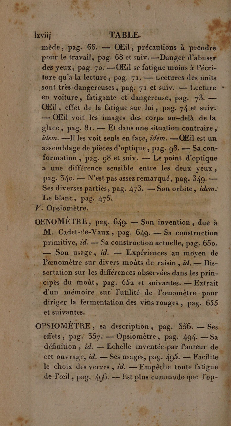 C- ve Hi TABLE. ; stone mède, pag. 66. — OEil » précautions à Sir pour le travail, pag. 68 et suiv. — Danger d’abuser des pr pag. 70. —OEil se fatigue moins à l’écri- ture qu'à la lecture, pag. 71. — Lectures des nuits sont tres- dangereuses > pag: 71 et suiv. — Lecture * en voiture , Fire et. dangereuse, bag: 73. — OEïl, effet de la fatigue sur lui, pag. 74 et suiv. — OEil voit les images des corps au-delà de la glace, pag. 81. — Et dans une situation contraire ; zdem. —A1 les voit seuls en face, idem. —OEil est un assemblage de pièces d’ optique » Pag- 98. — $a con- formation , pag. 98 et suiv. — Le point d’ optique a une différence sensible entre les deux yeux ; pag. 540. — N'est pas assez remarqué, pag: 349. — Ses diverses par ties, pag- 475. — Son orbite ” idem. Le blanc, pag. 475. V. Opsiometre. OENOMÉ' CRE, pag. vie — Me invention , ee à . M. Cadet-1e-Vaux , pag. 649. — Sa construction _primiuve, id, — Sa construction actuelle, pag. 650. RP Son usage, id. — Expériences au moyen de LA Pœnomètre sur divers moûts de raisin , id. — Dis- _sertation sur les différences observées dans les prin- icipes du moût, pag- 652 et suivantes. — Extrait d’un mémoire sur l'utilité de l’œnomètre pour diriger la fermentation des vins ronE RS pag. 655 et suivantes. OPSIOMÈTRE > Sa description Le pag. 556. — Ses effets, pag. 557. — Opsiomètre, pag. 494. —Sa définition, id. — Echelle inventée .par l’auteur de cet ouvrage, id. — Ses usages, pag- 495. — Facilite le choix des verres , id. — Empêche toute fatigue de Pœil, pag. 496. — Est plus commode que l'ép-
