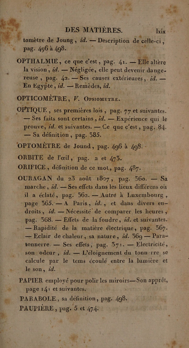 tomètre de Joung , id. — Description de celle- -ci, * pag. 496 à 498. à OPTHALMIE, ce te c'est, pag. 41. — Elle altere la vision , id. — Négligée, elle peut devenir dange- reuse , pag. 42. — Ses causes extérieures ,. id. — _ En Egypte, id. — Remèdes, 14. OPTICOMÈTRE, F. OPSIOMETRE. OPTIQUE , ses premières lois , pag. 77 et suivantes. — Ses faits sont certains, id. — Expérience qui le _ prouve, id. et suivantes. — Ce que c’est » P26;, 84. — Sa définition, pag. 365. OPTOMÈTRE de de pag- 496 à 498. : ORBITE de l'œil, pag. 2 et 473. ORIFICE , définition de ce mot, pag: 48. OURAGAN du 23 août 1807, pag. 560. — Sa marche, zd. — Ses.effets dans les lieux différens où il a éclaté, pag. 362. — Autré à Luxembourg, page 365..— A Paris, id., et dans divers en- droits, id. — Nécessité’ de comparer les heures ; pag. 568. — Effets de la foudre, zd. et suivantes. — Rapidité de la matière électrique, pag. 367. — Eclair de chaleur ,.sa nature, id. 569 — Para- tonnerre. — Ses effets, pag. 57:. — Électricité, , son odeur , zd. — L’éloignement du tonn-rre se calcule par le tems écoulé entre la lumière et le son, cd. ; PAPIER ARE pour polir les miroirs—Son apprét, page 141 et suivantes. PARABOLE, sa definition, pag. es PAUPIÈRE, pag. 5 et 474: En +