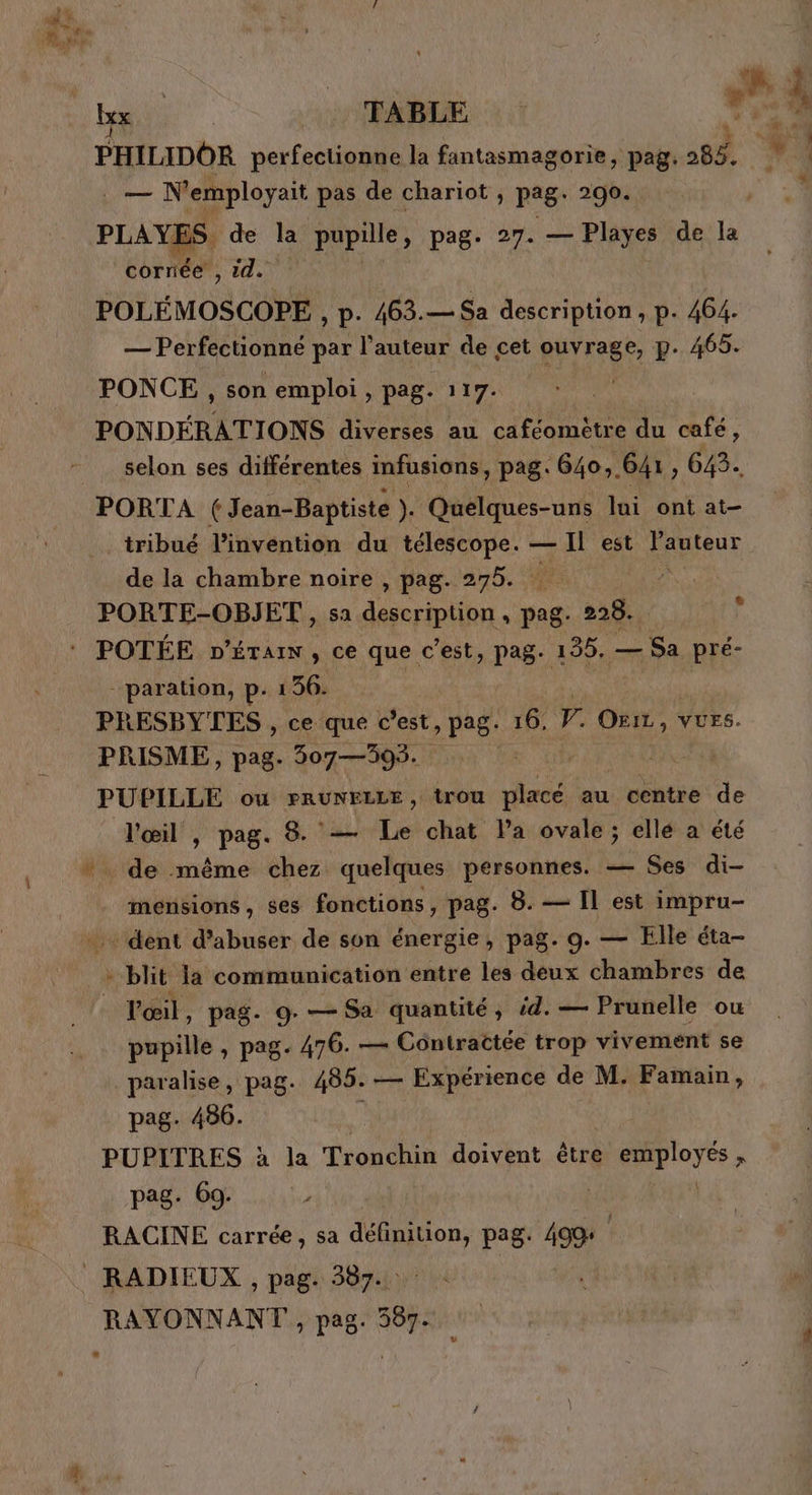 EE. Fe Mg e PHILIDOR perfectionne la fantasmagorie, pag. 283. — N'employait pas de chariot , pag: 290. cornée , 14. POLEMOSCOPE , p- 463. — Sa description , p. 464. — Perfectionné par l’auteur de cet prise p. 465. PONCE , son emploi , pag. 117. PONDÉRATIONS diverses au caféomètre du café, selon ses différentes infusions, pag. 640. 641, 643. PORTA ( Jean-Baptiste ). Quelques-uns lui ont at- tribué l'invention du LEE ge — Il est l'auteur de la chambre noire , pag. 275. . PORTE-OBJET., sa die. pag 228. ’ : POTÉE pn’ÉTaIN, ce que c’est, pag. 155. — Sa pré- -paration, p. 136. | PRESBYTES , ce que c’est, pag. 16. F OxiL , VUFS. PRISME, pag. 307—393. PUPILLE ou rRUNELLE, trou rue au centre de l'œil , pag. 8. — Le chat la ovale; ellé à été * de même chez quelques personnes. — Ses di- mensions, ses fonctions, pag. 8. — Il est impru- _.… dent d’abuser de son énergie, pag. 9. — Elle éta- - blit la communication entre les deux chambres de l'œil, pag. 9. — Sa quantité, id. — Prunelle ou pupille , pag. 476. — Côntractée trop vivement se paralise, pag. 485. — Expérience de M. Famain, pag. 486. PUPITRES à la Tronchin doivent être Pre pag. 69; RACINE carrée, sa définition, pag. 499: RADIEUX , pag. 387. RAYONNANT , pag. 387.