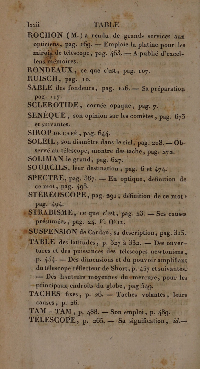 re xx TABLE ROCHON (M. )a rendu de grands services aux optics pag 169. — os la es, dur les RONDEAUX , ce que c'est, pag. 107. RUISCH, pag. 10. | SABLE des RUE pag. 116. — Sa préparation EE de SCLEROTIDE, cornée ‘opaque » Pag. 7- SENÉQUE, son opinion sur les comètes , pag. 673. et suivantes. SIROP DE CAFÉ , pag. 644. SOLEIL , son diamètre dans le ciel, pag. 208.— Ob- servé au télescope, montre des. tache, pag. era | SOLIMAN le grand, pag. 627. SOURCILS, leur destination , pag: 6 et 474 SPECTRE, pag. 387. — En optique, définition pe ce mot, pag. 405. STÉRÉOSCOPE, pag. 204 définition de ce rnb pag 494: #STRABISME ce que € *ést, pag. Fa — Ses causes présumées , pag. 24. V. OKiz. 2#SUSPENSION de Cardan, sa jet à pag. 315. r TABLE des latitudes, P- 327 à 332. — Des ouver- tures et des puissances des télescopes newtoniens , p. 454. — Des dimensions et du pouvoir amplifiant du télescope réflecteur de Short, p. 457 etsuivantes. — Des hauteurs moyennes duëémercure, pour les - principaux endroits'du globe, pag 549. TACHES fixes, p. 26. — Taches M Ft leurs causes, p. 26. | TAM - TAM, p. 488. — Son Frs, p. 489. TÉLESCOPE, P- 265. - _ Sa Fignifaupfs id,