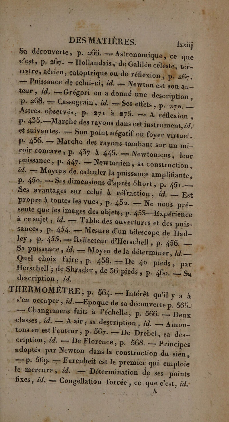 Sa découverte, p. 266. — Astronomique, ce que c'est, p. 267. — Hollandais, de Galilée céléste, ter restre, aérien e catoptrique ou de réérion Mae — Puissance de celui-ci, id. — Newton est son au— teur, :d, — Grégori en a donné une description, p+ 268. — Cassegrain, id. — Ses-effets P. 270. — Astres. observés, P- 271 à 275. —n À réflexion + p.435.—Marche des rayons dans cet instrument, id. et suivantes. — Son point négatif ou foyer virtuel . P. 456. — Marche des rayons tombant sur un mi roir concave, p. 437 à 445. — Newtoniens, leur Puissance, p. 447: — Newtonien , sa construction * ëd. — Moyens de. calculer la puissance amplifiante, P- 450, — Ses dimensions d’après Short, pe 451,— Ses avantages sur celui à réfraction, id. — Est bropre à toutes les yues >» P: 462. — Ne nous pré- sente que Jes images des objets, p. 453— Expérience CR Cet si 4 Table des ouvertures et des puis- + Sances, p. 454. — Mesure d’un télescope de Had- dey, p. 455. — Réflecteur d'Herschell, p. 456. — Sa puissance » id: — Moyen de la déterminer, Id. — Quel choix faire, p. 458. — De 40 pieds, par Herschell ; de Shrader , de 36 pieds , P+ 460. — Sa description, 5. - x Un fié; . THERMOMÈTRE , P: 564. — Intérêt qu'il ya s’en occuper >. Ed. —Epoque de sa découverte p. 565. -— Changemens faits à l'échelle, p. 566. — Deux classes, dE Na r ; Sa description > id. — Amon- tons.en' est l’auteur , p. 567. — De Drebel, sa des- cription, id. — De Florence, p. 568. — Principes adoptés ‘par Newton dans la construction du sien, — p. 569. — Farenheit est le premier qui emploie - le mercure,» id. — Détermination de ses points fixes, id, — Congellatien forcée > ce qe c'est, 4. é .