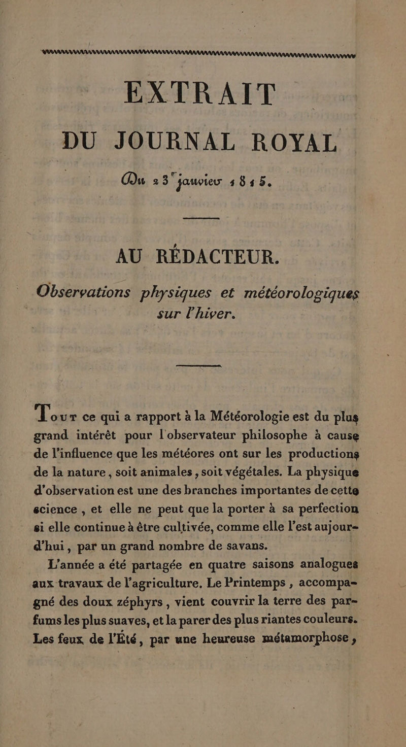 EXTRAIT DU JOURNAL ROYAL Mu 2 3 jauvieur 1845 AU RÉDACTEUR. Observations physiques et météorologiques | sur l'hiver. Lo ur ce qui a rapport à la Météorologie est du plus grand intérêt pour l'observateur philosophe à cause de l'influence que les météores ont sur les productions de la nature, soit animales , soit végétales. La physique d’observation est une des branches importantes de cette science , et elle ne peut que la porter à sa perfection si elle continue à être cultivée, comme elle l’est aujoue d’hui, par un grand nombre de savans. L'année a été partagée en quatre saisons analogues aux travaux de l’agriculture. Le Printemps , accompa= gné des doux zéphyrs, vient couvrir la terre des par- fums les plus suaves, et la parer des plus riantes couleurs. Les feux de l'Eté, par une heureuse métamorphose ,