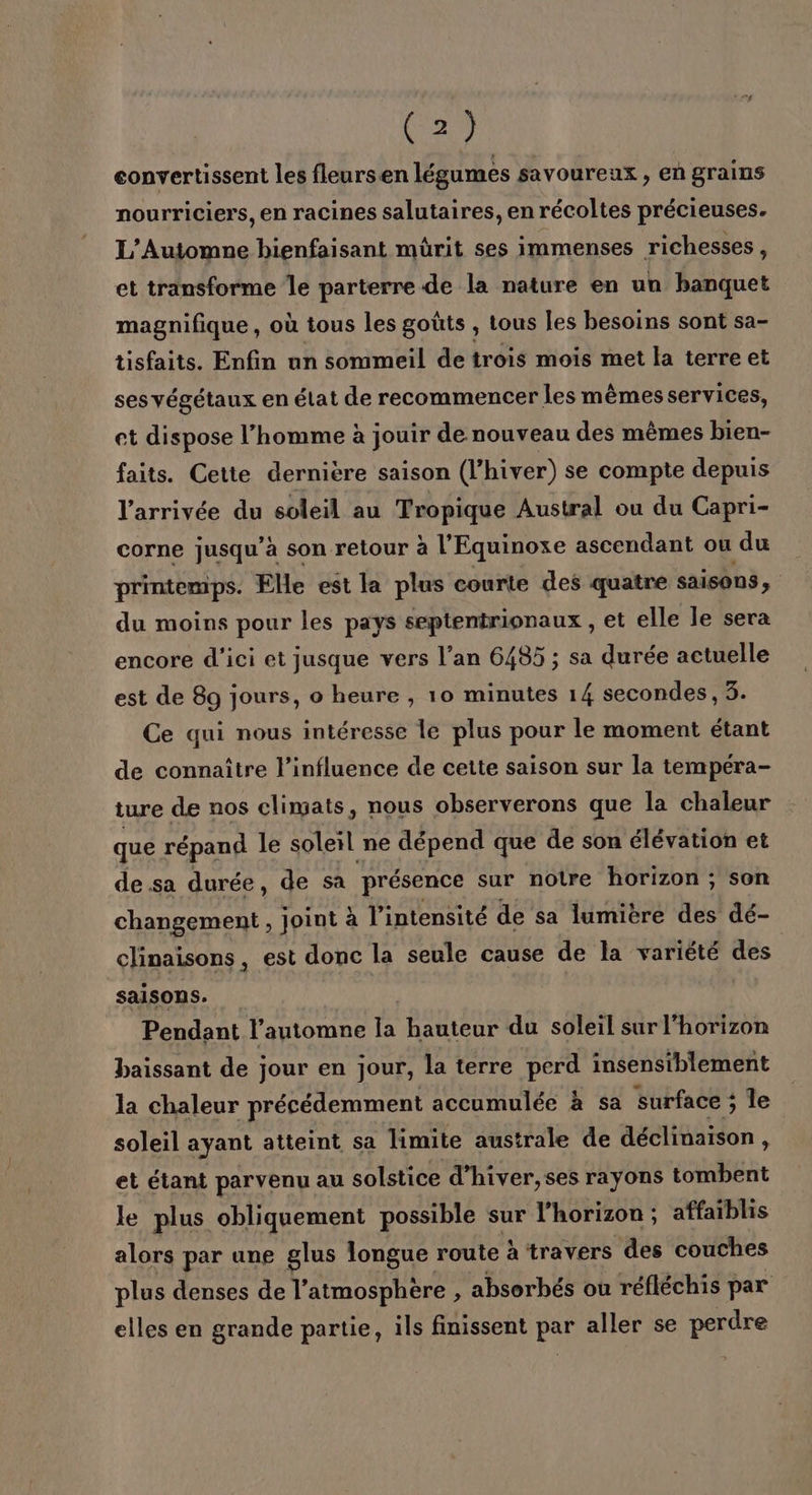 eonvertissent les fleursen légumes savoureux , Eh grains nourriciers, en racines salutaires, en récoltes précieuses. L’Automne bienfaisant mürit ses immenses richesses, et transforme le parterre de la nature en un banquet magnifique, où tous les goûts , tous les besoins sont sa- tisfaits. Enfin nn sommeil de trois mois met la terre et ses végétaux en état de recommencer les mêmes services, et dispose l’homme à jouir de nouveau des mêmes bien- faits. Cette dernière saison (l'hiver) se compte depuis l’arrivée du soleil au Tropique Austral ou du Capri- corne jusqu’à son retour à l’Equinoxe ascendant ou du printemps. Elle est la plus courte des quatre saisons, du moins pour les pays sepientrionaux , et elle le sera encore d'ici et jusque vers l’an 6485 ; sa durée actuelle est de 89 jours, o heure , 10 minutes 14 secondes, 3. Ce qui nous intéresse le plus pour le moment étant de connaître l'influence de cette saison sur la tempera- ture de nos climats, nous observerons que la chaleur que répand le soleil ne dépend que de son élévation et de sa durée, de sa présence sur notre horizon ; son changement, joint à l'intensité de sa lumiere des dé- clinaisons, est donc la seule cause de la variété des saisons. Pendant l'automne la hauteur du soleil sur l'horizon baissant de jour en jour, la terre perd insensiblement la chaleur précédemment accumulée à sa surface ; le soleil ayant atteint sa limite australe de déclinaison, et étant parvenu au solstice d’hiver,ses rayons tombent le plus obliquement possible sur l'horizon; affaïblis alors par une glus longue route à travers des couches plus denses de l’ atmosphère , absorhés où réfléchis par elles en grande partie, ils finissent par aller se perdre