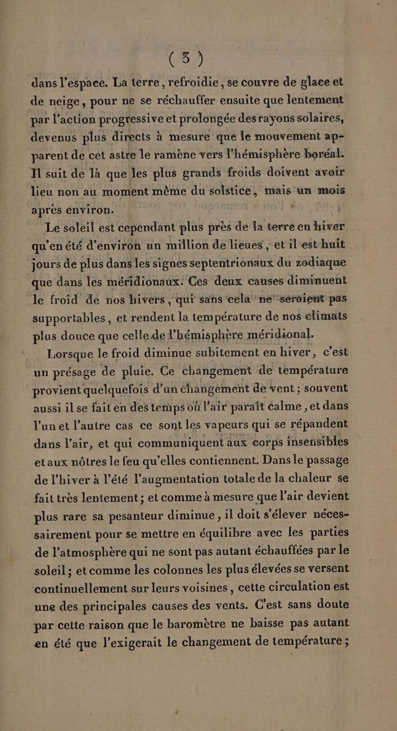 dans l’espace. La terre, refroidie, se couvre de glace et de neige, pour ne se réchauffer ensuite que lentement par l’action progressive et prolongée desrayonssolaires, devenus plus directs à mesure qué le mouvement ap- parent de cét astre le ramène vers l'hémisphère boréal. T1 suit de là que les plus grands froids doivent avoir lieu non au moment même du solstice, mais un mois après environ. | 9 Le soleil est cependant plus près de la terre en hiver qu’en été d'environ un million de lieues , et il'esthuit jours de plus dans les signes septentrionaux du zodiaque que dans les méridionaux: Ces deux causes diminuent le froid de nos hivers, qui sans cela ne'‘séraient pas supportables, et rendent la température de nos élimats plus douce que celledel’hémisphère méridional. Lorsque le froid diminue subitement en hiver, c’est un présage de pluie. Ce changement de température provient quelquefois d’un éhangement de vent ; souvent aussi il se fait en des temps où l’air paraît éalme , et dans l’un et l’autre cas ce sont les vapeurs qui se répandent dans l’air, et qui communiquent aux corps insensibles etaux nôtres le feu qu’elles contiennent. Dans le passage de l'hiver à l’été l’augmentation totale de la chaleur se fait très lentement ; et comme à mesure que l'air devient plus rare sa pesanteur diminue, il doit s'élever néces- sairement pour se mettre en équilibre avec les parties de l’atmosphère qui ne sont pas autant échauffées par le soleil ; et comme les colonnes les plus élevées se versent continuellement sur leurs voisines, cette circulation est une des principales causes des vents. C’est sans doute par cette raison que le baromètre ne baisse pas autant en été que l’exigerait le changement de température ;