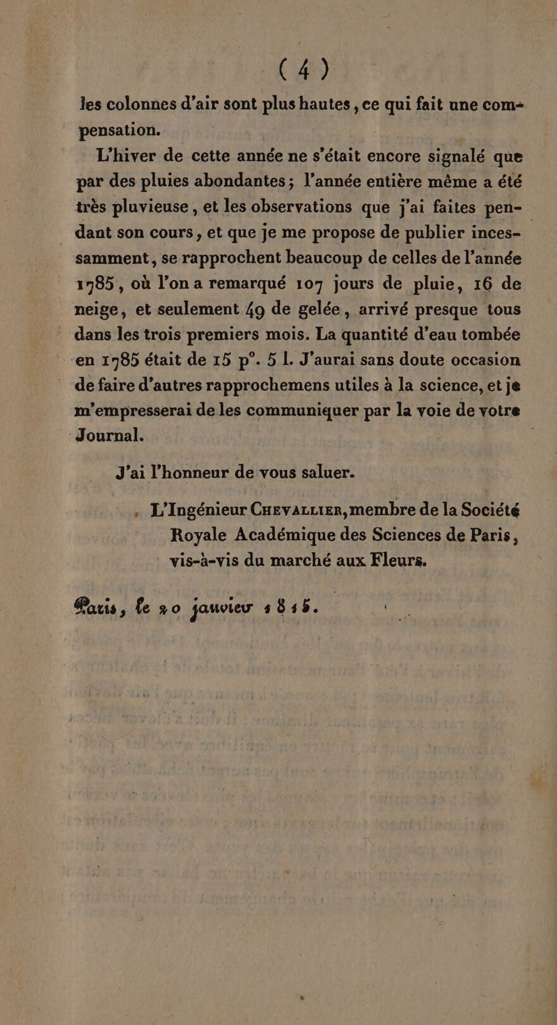 les colonnes d’air sont plus hautes , ce qui fait une com- pensation. L'hiver de cette année ne s'était encore signalé que par des pluies abondantes; l’année entière même a été très pluvieuse , et les observations que j'ai faites pen- dant son cours, et que je me propose de publier inces- samment, se rapprochent beaucoup de celles de l’année 1785 , où l’on a remarqué 107 jours de pluie, 16 de neige, et seulement 49 de gelée, arrivé presque tous dans les trois premiers mois. La quantité d’eau tombée “en 1785 était de 15 p°. 5 L. J'aurai sans doute occasion de faire d’autres rapprochemens utiles à la science, et je m'’empresserai de les communiquer par la voie de votre Journal. J’ai l'honneur de vous saluer. . L'Ingénieur CHevazcter, membre de la Société Royale Académique des Sciences de Paris, vis-à-vis du marché aux Fleurs. Paris, fe +0 jauvieur 5815. pe