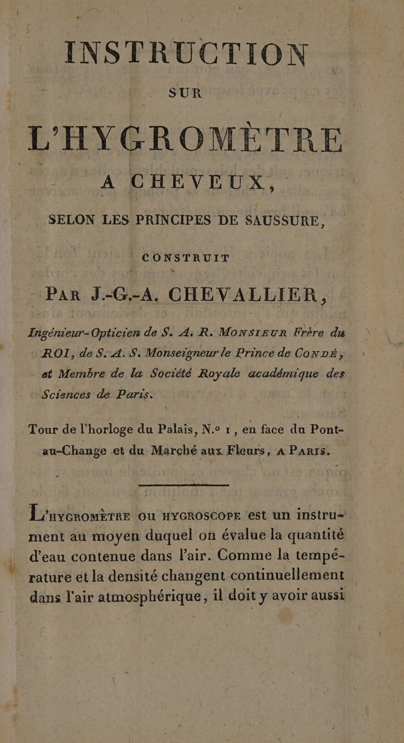 INSTRUCTION SUR À C HEVEUX, SELON LES PRINCIPES DE SAUSSURE, CONSTRUIT À à Par J.-G.-A, CHEVALLIER , Ingénieur Opticien de S. A: R. MonNsrEuUR Frère du ROI, de S: 4.8. Monseigneur le Prince de CoNDÉ,. et Mernbre de la Société Royale NRA des Sciences de Paris. Tour de l'horloge du Palais, N.° 1, en face du Pont- au-Change .et du Marché aux Fleurs, À PARIS. L'uveromree ou HyeroscoPE ‘est un instru ment au moyen duquel on évalue la quantité d’eau contenue dans l'air. Comme la tempé- rature ét la densité changent continuellement dans l'air D AE il doit y avoir aussi