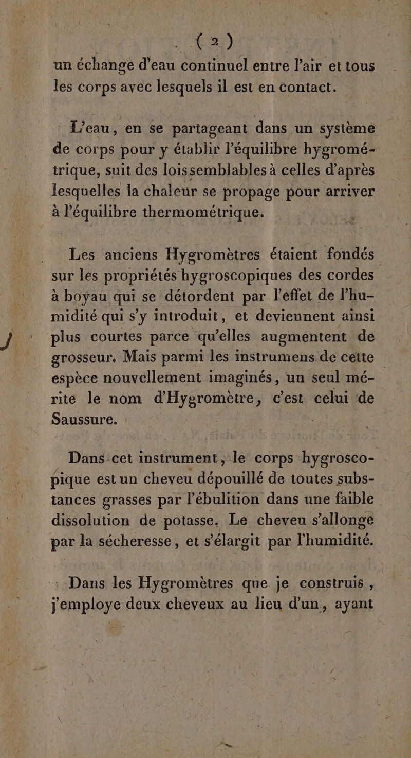 EC un échange d’eau continuel entre l'air et tous les corps avec lesquels il est en Contact. L'eau, en se partageant dans un système de corps pour y établir l'équilibre hygromé- trique, suit des loissemblables à celles d’après lesquelles la chaleur se propage pour arriver à l'équilibre thermométrique. Les anciens Hygromètres étaient fondés sur les propriétés hygroscopiques des cordes | à boyau qui se détordent par l'effet de l’hu- midité qui s’y introduit, et deviennent ainsi plus courtes parce qu’elles augmentent de seu Mais parmi les instrumens de cette espèce nouvellement Imaginés , un seul mé- rite le nom d'HréroR Es y Cest celui ‘de Saussure. : Dans cet instrument, Je corps hygrosco- pique estun cheveu dépouillé de toutes subs- tances grasses par l’ébulition dans une faible ren de potasse. Le cheveu s’allonge par la sécheresse, et s élargit par l'humidité. Dans les Hygromètres que je construis , jemploye deux cheveux au lieu d’un, ayant