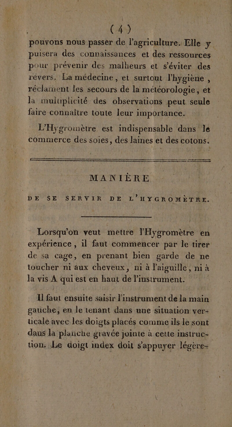 pouvons nous passer de l’agriculture. Elle y. puisera des connaissances et des ressources pour prévenir des malheurs et s’éviter des révers. La médecine, ei surtout l'hygiène , réclament les secours de la météorologie, et la muluplicité des observations peut seule faire connaître toute leur importance. L’Hygromètre est indispensable dans le commerce des soies, des laines et des cotons. PE RE ro ERA OM: Je MANIÈRE DE $E SERVIR DE L’HYGROMETRE. Lorsqu'on veut mettre l'Hygsromètre en expérience , 1l faut commencer par le tirer de sa cage, en prenant bien garde de ne toucher n1 aux cheveux, ni à l'aiguille, ni à la vis À qui est en haut de l'instrument. Il faut ensuite saisir l'instrument de la main gauche, en le tenant dans une situation ver- cale avec les doigts placés comme ils le sont dans la plañche gravée jointe à cette instruc- uon. Le doigt index doit s'appuyer légère-