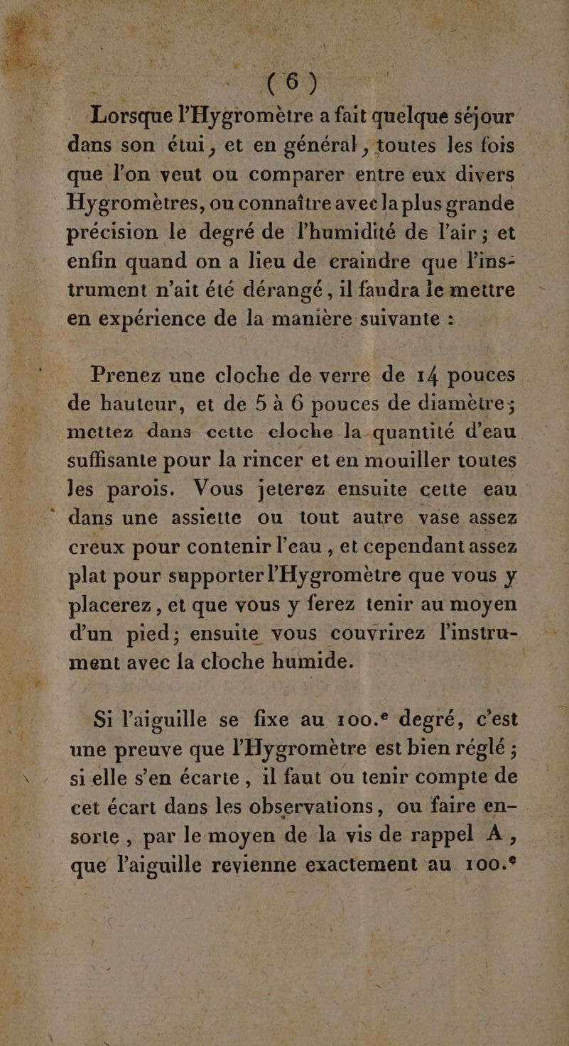 Lorsque l’'Hygromètre a fait quelque séjour de son étui, et en général, toutes les fois que l’on veut ou comparer entre eux divers Hygromètres, ou connaître avec la plus grande précision le degré de l'humidité de l'air ; et enfin quand on a lieu de eraindre que lins- trument n’ait été dérangé, il faudra ie mettre en expérience de la manière suivante : Prenez une cloche de verre de 14 pouces de hauteur, et de 5 à 6 pouces de diamètre; mettez dans cetic eloche la quantité d’eau suffisante pour la rincer et en mouiller toutes les parois. Vous jeterez ensuite celte eau dans une assiette ou tout autre vase assez creux pour contenir l’eau , et cependant assez plat pour supporter l’'Hygromètre que vous y placerez, et que vous y ferez tenir au moyen d’un pied; ensuite vous couvrirez linstru- ment avec la cloche humide. Si l'aiguille se fixe au 100.° degré, c’est une preuve que l’'Hygromètre est bien réglé ; si elle s’en écarte, il faut ou tenir compte de cet écart dans les observations, ou faire en- sorte , par le moyen de la vis de rappel À, que l'aiguille revienne exactement au ro00.°